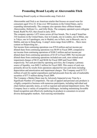 Promoting Brand Loyalty at Abercrombie Fitch
Promoting Brand Loyalty at Abercrombie amp; Fitch ch.6
Abercrombie and Fitch is an American retailer that focuses on casual wear for
consumers aged 18 to 22. It has over 300 locations in the United States, and is
expanding internationally. The company also operates three offshoot brands:
Abercrombie, Hollister Co., and Gilly Hicks. The company operated a post collegiate
brand, Ruehl No.925, that closed in early 2010.
The company operates 1,073 stores across all four brands. The A amp;F brand has
316 locations in the United States, four in Canada, one in London, one in Milan, one
in Tokyo, one in Copenhagen, one in Madrid, one in Paris, one in Brussels, one in
Dublin, and one in Hong Kong. A amp;F stores range from 6,000 to... Show more
content on Helpwriting.net ...
Net income from continuing operations was $79.0 million and net income per
diluted share from continuing operations was $0.89 in Fiscal 2009, compared to
net income from continuing operations of $308.2 million and net income per
diluted share from continuing operations of $3.45 in Fiscal 2008. Net income per
diluted share from continuing operations included non cash, store related asset
impairment charges of $0.23 and $0.06 for Fiscal 2009 and Fiscal 2008,
respectively. Net cash provided by operating activities, the Company s primary
source of liquidity, was $402.2 million for Fiscal 2009. This source of cash was
primarily driven by results from operations adjusted for non cash items including
depreciation and amortization and impairment charges. The Company used $175.5
million of cash for capital expenditures and had proceeds from the sale of marketable
securities of $77.5 million during Fiscal 2009.
The Company s Market Share may be Adversely Impacted at any Time by a
Significant Number of Competitors. The sale of apparel and personal care products is
a highly competitive business with numerous participants, including individual and
chain fashion specialty stores, as well as regional and national department stores. The
Company faces a variety of competitive challenges, including maintaining favorable
brand recognition and effectively marketing its products to consumers in several
diverse demographic markets. And sourcing merchandise
 