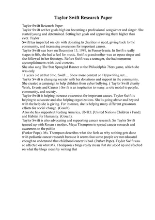 Taylor Swift Research Paper
Taylor Swift Research Paper
Taylor Swift set her goals high on becoming a professional songwriter and singer. She
started young and determined. Setting her goals and approving them higher than
ever. Taylor
Swift has impacted society with donating to charities in need, giving back to the
community, and increasing awareness for important causes.
Taylor Swift was born on December 13, 1989, in Pennsylvania. In Swift s really
stages in life, she had a feel for music. Swift s grandmother was an opera singer and
she followed in her footsteps. Before Swift was a teenager, she had numerous
accomplishments with local contests.
She also sang The Star Spangled Banner at the Philadelphia 76ers game, which she
was only
11 years old at that time. Swift ... Show more content on Helpwriting.net ...
Taylor Swift is changing society with her donations and support in the community.
She created a campaign to help children from cyber bullying. ( Taylor Swift charity
Work, Events and Causes ) Swift is an inspiration to many, a role model to people,
community, and society.
Taylor Swift is helping increase awareness for important causes. Taylor Swift is
helping to advocate and also helping organizations. She is going above and beyond
with the help she is giving. For instance, she is helping many different grassroots
efforts for social change. (Couch).
Also she has supported Feeding America, UNICE [United Nations Children s Fund]
and Habitat for Humanity. (Couch).
Taylor Swift is also advocating and supporting cancer research. So Taylor Swift
teamed up with Ronan s mother, Maya Thompson to spread cancer research and
awareness to the public
(Parker Pope). Ms. Thompson describes what she feels as why nothing gets done
with pediatric cancer research because it seems that some people are not educated
enough to understand that childhood cancer is bad. (Parker Pope). Taylor Swift was
so affected on what Ms. Thompson s blogs really mean that she stood up and reached
on what the blogs mean by writing that
 