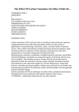 The Effect Of Carbon Nanotubes On Other Fields Of...
1INTRODUCTION 1
2HISTORY2
3
DISCOVERY 3
4 CLASSIFICATION OF CNT5
5PROPERTIES OF CNT7
6ADVANTAGES AND DISADVANTAGES 8
7APPLICATIONS8
8FIELD EMISSION 9
9CONCLUSION10
10REFERENCES10
INTRODUCTION
Carbon nanotubes (CNTs) take the form of cylindrical carbon molecules and have
untapped properties that make them potentially useful in a wide variety of
applications in nanotechnology, electronics, optics, and other fields of materials
science. They exhibit extraordinary strength and unique electrical properties, apart
from being efficient conductors of heat. Inorganic nanotubes have also been
synthesized, by researchers intrigued by this particular field.
Manufacturing a nanotube is dependent on applied quantum chemistry, specifically,
orbital hybridization. Nanotubes are composed entirely of sp2 bonds, like the ones
seen in graphite. This bonding structure, stronger than the sp3 bonds found in
diamond, provides the molecules with their unique strength. Nanotubes naturally
align themselves into ropes held together by Van der Waals forces. Under high
pressure, nanotubes can merge together, trading some sp2 bonds for sp3 bonds, thus
acquiring great possibility for producing strong, unlimited length wires through high
pressure nanotube linking.
Carbon nanotubes (CNTs) are allotropes of carbon with a cylindrical nanostructure.
Nanotubes have been constructed with length to diameter ratio of up to
132,000,000:1, significantly larger than for any other material.
 