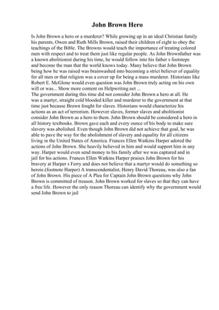 John Brown Hero
Is John Brown a hero or a murderer? While growing up in an ideal Christian family
his parents, Owen and Ruth Mills Brown, raised their children of eight to obey the
teachings of the Bible. The Browns would teach the importance of treating colored
men with respect and to treat them just like regular people. As John Brownfather was
a known abolitionist during his time, he would follow into his father s footsteps
and become the man that the world knows today. Many believe that John Brown
being how he was raised was brainwashed into becoming a strict believer of equality
for all men or that religion was a cover up for being a mass murderer. Historians like
Robert E. McGlone would even question was John Brown truly acting on his own
will or was... Show more content on Helpwriting.net ...
The government during this time did not consider John Brown a hero at all. He
was a martyr, straight cold blooded killer and murderer to the government at that
time just because Brown fought for slaves. Historians would characterize his
actions as an act of terrorism. However slaves, former slaves and abolitionist
consider John Brown as a hero to them. John Brown should be considered a hero in
all history textbooks. Brown gave each and every ounce of his body to make sure
slavery was abolished. Even though John Brown did not achieve that goal, he was
able to pave the way for the abolishment of slavery and equality for all citizens
living in the United States of America. Frances Ellen Watkins Harper adored the
actions of John Brown. She heavily believed in him and would support him in any
way. Harper would even send money to his family after we was captured and in
jail for his actions. Frances Ellen Watkins Harper praises John Brown for his
bravery at Harper s Ferry and does not believe that a martyr would do something so
heroic.(footnote Harper) A transcendentalist, Henry David Thoreau, was also a fan
of John Brown. His piece of A Plea for Captain John Brown questions why John
Brown is committed of treason. John Brown worked for slaves so that they can have
a free life. However the only reason Thoreau can identify why the government would
send John Brown to jail
 