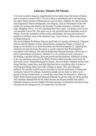 Literary Themes Of Narnia
C.S Lewis created a magical, magnificently divine realm where the beauty of nature
and its creatures comes to life. C.S Lewis did an extraordinary job in incorporating
the major literary themes of Romanticism such as chaos, children, the others/outsider
and imagination. Narnia strategically uses allegory, such as Christianity to take the
reader on a journey that displays the message of young innocence, salvation, and
hope. Daughter of Eve...it is not something that I have done...I m doing it now in this
very moment (Lewis 20). This quote was a very powerful and an important scene in
Narnia. It sets the foundation of the conflict and displays the innocence and naive
qualities in children, such as the character Lucy. Jesus loved a... Show more content
on Helpwriting.net ...
The novel displays the balance between good and evil, loyalty and betrayal. Chapman
believes that the Queens tyranny characteristics charged her hunger to reduce all
things to one dead level, to draw them back into herself (Chapman 5). Applying this
statement towards the book, this tactic is exactly what the foul Witch hoped to
accomplish with Edmund. The turkish delight that Edmund develops a desire for is a
direct representation of gluttony. Gluttony is a vile sin that prevents a person of
developing a spiritual healing, personal growth and development. Edmund is willing
to do, say and betray anyone to the White Witch in order to get the sweet treats his
little heart craves. Edmund betrayed his family...his own blood. Children tend to want
things that they cannot have and think that they know everything when it comes to
listening and taking orders from older siblings or adults. This was Edmunds
problem. He used his need for power and status to fuel his motivation of hating and
turning his back of his siblings. Sometimes people can not listen to what a wise
person is trying to teach them, as a result they must learn for themselves. When the
White Witch turned around and betrayed Edmund, he got the wake up call he needed.
This situation changed him for the better because he became humble and selfless.
Edmunds character served a hidden Christian message of redemption and discovering
salvation for his transgressions. No matter how far from the
 