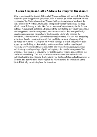 Carrie Chapman Catt s Address To Congress On Women
Why is a woman to be treated differently? Woman suffrage will succeed, despite this
miserable guerilla opposition (Victoria Clafin Woodhull.) Carrie Chapman Catt was
president of the National American Women Suffrage Association who shared the
same attitude as Woodhull. During this time period women were denied suffrage
which compelled many activist like Carrie chapman Cattto advocate for the Federal
Suffrage Amendment. Catt took advantage of the fact that the movement was getting
much support to convince congress to pass the amendment. She was specifically
targeting congress men entrenched with democratic ideals who opposed the
movement. The whole world s attention was directed to the War that was happening
at the time therefore making it crucial Catt establishes a sense of urgency. Catt
delivered her Address to Congress on Women suffrage in which she gets her point
across by establishing her knowledge, stating some hard evidence and logical
reasoning why women suffrage is inevitable, and by questioning congress delays
and sincerity evoking feelings of guilt and urgency. To convince congress of the
urgency of this issue, it is imperative for Catt to seem as reliable as possible so she
can be taken seriously. This was because women were not seen as intellectual
individuals at the time. She did this by displaying her knowledge and achievements to
the men. She demonstrates knowledge of the reason behind the foundation of the
United States by mentioning how the American
 