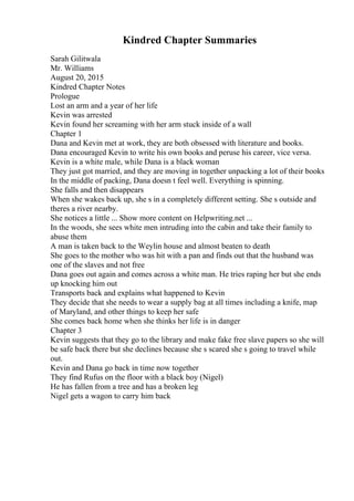 Kindred Chapter Summaries
Sarah Gilitwala
Mr. Williams
August 20, 2015
Kindred Chapter Notes
Prologue
Lost an arm and a year of her life
Kevin was arrested
Kevin found her screaming with her arm stuck inside of a wall
Chapter 1
Dana and Kevin met at work, they are both obsessed with literature and books.
Dana encouraged Kevin to write his own books and peruse his career, vice versa.
Kevin is a white male, while Dana is a black woman
They just got married, and they are moving in together unpacking a lot of their books
In the middle of packing, Dana doesn t feel well. Everything is spinning.
She falls and then disappears
When she wakes back up, she s in a completely different setting. She s outside and
theres a river nearby.
She notices a little ... Show more content on Helpwriting.net ...
In the woods, she sees white men intruding into the cabin and take their family to
abuse them
A man is taken back to the Weylin house and almost beaten to death
She goes to the mother who was hit with a pan and finds out that the husband was
one of the slaves and not free
Dana goes out again and comes across a white man. He tries raping her but she ends
up knocking him out
Transports back and explains what happened to Kevin
They decide that she needs to wear a supply bag at all times including a knife, map
of Maryland, and other things to keep her safe
She comes back home when she thinks her life is in danger
Chapter 3
Kevin suggests that they go to the library and make fake free slave papers so she will
be safe back there but she declines because she s scared she s going to travel while
out.
Kevin and Dana go back in time now together
They find Rufus on the floor with a black boy (Nigel)
He has fallen from a tree and has a broken leg
Nigel gets a wagon to carry him back
 