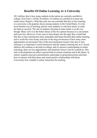Benefits Of Online Learning At A University
20.2 million; that is how many students in the nation are currently enrolled in
college ( Fast Facts ). Of the 20 million, 5.8 million are enrolled in at least one
online class ( Report ). With that said, one can conclude that face to face learning
at a university is the popular choice among students in the United States. It is the
most familiar way of learning, and for most students it is the best choice in order
for them to succeed. The rate of students choosing to learn online is on the rise
though. Many view it as the better choice of the two options because it is convenient
and costs less. However, if one were to look deeper into the topic they would find
that face to face learning has more immediate and future benefits than online learning,
and is worth the extra money and time in the long run because of how many more
opportunities are presented. One of the most prominent reasons why face to face
learning is so important is social interaction and the impacts learning has on it. Social
abilities still continue to develop in college, and if a person is participating in online
schooling, there are less opportunities and situations where it can be worked on. This
lack of development can affect a person both in current situations and in the future. In
school, students must give presentations, participate in group discussions and learn
how to interact with their peers and create positive relationships with them.
Conversely, how suitable is online instruction for teaching
 