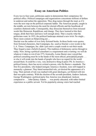 Essay on American Politics
Every two to four years, politicians aspire to demonstrate their competency for
political office. Political campaigns and organizations concentrate millions of dollars
to undercut and outlast the opposition. They drag names through the mud, as if it
were the next step on the political corporate ladder. The American people, caught in
the middle, are torn between the need for elected officials and the heartbreak of
countless shattered oaths. Consequently, they dissociate themselves from misused
words like Democrat, Republican, and change. They have learned to bite their
tongue, drink their beer and leave well enough alone. That s exactly what the
politicians want. In 1933, the political landscape attained a new twist: No single...
Show more content on Helpwriting.net ...
Sinclair was the author of over forty fictional books. In those books were quotes,
from fictional characters, that Campaigns, Inc. used as Sinclair s own words in the
L.A. Times. Campaigns, Inc. didn t just omit a couple words to suit their needs.
They forged a man s beliefs (Lepore). This tradition of dishonesty carries through to
today. Now, hiring a political consultant is a requirement and a warning: we will do
whatever it takes to win (Cain 377). Ironically, Leone Baxter once voiced that
political consulting must be in the hands of the most ethical, principle[d] people . . .
or else it will erode into the hands of people who have no regard for the world
around them. It could be a very, very destructive thing (Lepore 59). In America s
political history, there has never existed a person, who fits Baxter s standards. The
first five presidents, who helped instigate America s freedom, were still trapped in
monarchy s glamour: They hated monarchial rule, yet desired the appearance of a
king. Their periods of rule was marked with great ideologies, yet blotted with law
that was quite contrary. With the election of the seventh president, Andrew Jackson,
George Washington s political party free America was abandoned. Jackson
compared to . . . John Quincy Adams . . . was poorly educated, with rather limited
experience as a public servant. Yet his popularity among voters had reached
 