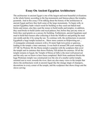 Essay On Ancient Egyptian Architecture
The architecture in ancient Egypt is one of the largest and most beautiful civilizations
in the whole history according to the big monuments and famous places like temples,
pyramids. And in this essay I ll be talking about the history of the architecture in
ancient Egypt and how they built some of the large monuments. To begin with, in
ancient Egyptthey hadn t much wood for building so they used sun baked mud
bricks and stones, also they used the stones to build tombs and temples; in addition,
they used bricks to build castles and royal palaces; but, before they put any stone or
brick they used granite as a carcass for building. Furthermore, ancient Egyptians used
mud to build their houses after collecting it from the NileRiver and putting the mud
into molds and dry it by using the sun. To continue with, the architectures in ancient
Egyptbuilt a large temple located on... Show more content on Helpwriting.net ...
A rectangular colonnade connects with a 36 meter high twin pylon or gateway,
leading to the temple s inner sanctuary. It was built in around 200 years starting in
237 BC by Ptolemy III; the Horus temple is popular with the sculptures that cover
the temple and its entrance that shows Ptolemy XII defeats his enemies. Of all the
temple remains in Egypt, the Temple of Horus at Edfu is the most well preserved
and the only one we know to have been completed. Built from sandstone blocks the
huge Ptolemaic temple was constructed over the site of a smaller earlier temple,
oriented east to west, towards the river, there are also many views in the temple that
shows the architectures work in ancient Egypt like the strange shape of champers,
decorations in every corner of the temple, and the sculptures that shows kings and the
slaves serving
 