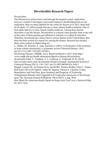 Diverticulitis Research Papers
Diverticulitis
The Disease have always been cured through the hospital system, medication,
however, recently it has begun a movement stated we should depend less on our
medication. Base on statics publish for the center for disease as of 2012, about half
of all adults 117 million people had one or more chronic health conditions. One of
four adults had two or more chronic health conditions. Among those disease
diversities is one the disease. Diverticulitis is a disease when pouches form in the wall
of the colon. If these pouches get inflamed or infected, it is called diverticulitis.
Therefore, diverticula have always been a serious disease in the United States; thus
there has been several of a reason for causing the disease. Research has dictated ...
Show more content on Helpwriting.net ...
L., Millan, M., Kreisler, E., amp; Jaurrieta, E. (2011). Currentstatus of the treatment
of acute colonic diverticulitis: a systematic review.Colorectal Disease, 14(1).
doi:10.1111/j.1463 1318.2011.02766.x
Diverticular Disease | NIDDK. (n.d.). Retrieved March 6, 2017, from https:/
/www.niddk.nih.gov/health information/digestive diseases/diverticulosis
diverticulitis Edna, T., Talabani, A. J., Lydersen, S., Endreseth, B. H. (2014).
Survival after acute colon diverticulitis treated in hospital. International Journal of
Colorectal Disease,29(11), 1361 1367. doi:10.1007/s00384 014 1946 3
Haegeli, Laurent M., ErcГјment Ercin, Jan Steffel, Thomas Wolber, Felix C. Tanner,
Rolf Jenni, Oliver GГ¤mperli, Ardan M. Saguner, Thomas F. LГ
јscher, Corinn
Brunckhorst, and Firat Duru. quot; Incidence and Prognosis of Ventricular
Arrhythmiasin Patients with Congenital Left Ventricular Aneurysms or Diverticula.
quot; The American Journal of Medicine 128.6 (2015): n. pag. Web.
How Much Do Americans Really Spend on Drugs Each Year? (n.d.). Retrieved May
02, 2017, from
 