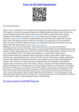 Essay on The Early Renaissance
The Early Renaissance
Today, what is considered to be the modern times began with the Early Renaissance at the start of the
15th century. As time has progressed, things have modified within societies to mold with the new
ways of thinking for that time. Between the years of the 1400's and the 1800's this world has
undergone many changes. Focusing on Europe, the major forces of change were in politics,
economics, and religion. In modern European history political effort were supplied by the state.
Early in the 15th century political warfare was the theme of everyday life. It was not until the
Peace of Lodi in 1454 that a balance of power was established and ended the hundred years war.
Early in the 16th century there is a rise...show more content...
Banking was over run by the Germans. Trade in the East came to an end with the fall of
Constantinople. By the end of the 16th century, economics had shifted from the Mediterranean to the
Atlantic with the Spanish discovery of the New World. With this trade shift the worldwide economy
was in the makings. In the 17th century mercantilism is very prominent. Things such as
state–granted monopolies, regulated exports and imports, tariffs, custom duties, quotas, slavery,
colonial taxes, and plantation system were in full effect. By the 18th century, a supply and demand
economy had produced. Through mercantilism, state regulations lowered the living standards of
workers. The every day lives that were led in modern Europe where primarily surrounded by
religious ideas. In the times of the 15th century, religion in Europe revolved around the religious
beliefs of the Papal Court. Though there were many religious battles over the Church, few doubted
the Church, following its every demand. By the 16th century, many began to challenge that of the
Papal State. People felt that the beliefs and efforts of the Church had traveled way off track, and
was in need of some repair. Martin Luther began the radical attempt to fix what had gone wrong
within the Papal State by posting his Ninety–five Theses upon the door of the Wittenberg University.
The outcome of Luther's efforts supplied Europe with beginnings
Get more content on HelpWriting.net
 