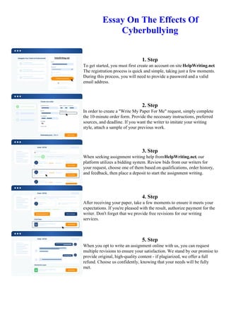 Essay On The Effects Of
Cyberbullying
1. Step
To get started, you must first create an account on site HelpWriting.net.
The registration process is quick and simple, taking just a few moments.
During this process, you will need to provide a password and a valid
email address.
2. Step
In order to create a "Write My Paper For Me" request, simply complete
the 10-minute order form. Provide the necessary instructions, preferred
sources, and deadline. If you want the writer to imitate your writing
style, attach a sample of your previous work.
3. Step
When seeking assignment writing help fromHelpWriting.net, our
platform utilizes a bidding system. Review bids from our writers for
your request, choose one of them based on qualifications, order history,
and feedback, then place a deposit to start the assignment writing.
4. Step
After receiving your paper, take a few moments to ensure it meets your
expectations. If you're pleased with the result, authorize payment for the
writer. Don't forget that we provide free revisions for our writing
services.
5. Step
When you opt to write an assignment online with us, you can request
multiple revisions to ensure your satisfaction. We stand by our promise to
provide original, high-quality content - if plagiarized, we offer a full
refund. Choose us confidently, knowing that your needs will be fully
met.
Essay On The Effects Of Cyberbullying Essay On The Effects Of Cyberbullying
 