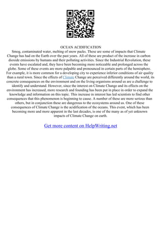 OCEAN ACIDIFICATION
Smog, contaminated water, melting of snow packs. These are some of impacts that Climate
Change has had on the Earth over the past years. All of these are product of the increase in carbon
dioxide emissions by humans and their polluting activities. Since the Industrial Revolution, these
events have escalated and, they have been becoming more noticeable and prolonged across the
globe. Some of these events are more palpable and pronounced in certain parts of the hemisphere.
For example, it is more common for a developing city to experience inferior conditions of air quality
than a rural town. Since the effects of Climate Change are perceived differently around the world, its
concrete consequences on the environment and on the living organisms around us are a challenge to
identify and understand. However, since the interest on Climate Change and its effects on the
environment has increased, more research and founding has been put in place in order to expand the
knowledge and information on this topic. This increase in interest has led scientists to find other
consequences that this phenomenon is beginning to cause. A number of these are more serious than
others, but in conjunction these are dangerous to the ecosystems around us. One of these
consequences of Climate Change is the acidification of the oceans. This event, which has been
becoming more and more apparent in the last decades, is one of the many as of yet unknown
impacts of Climate Change on earth.
Get more content on HelpWriting.net
 