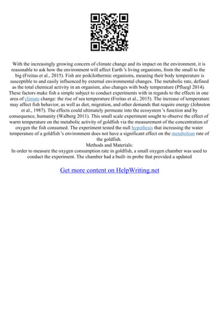 With the increasingly growing concern of climate change and its impact on the environment, it is
reasonable to ask how the environment will affect Earth 's living organisms, from the small to the
big (Freitas et al., 2015). Fish are poikilothermic organisms, meaning their body temperature is
susceptible to and easily influenced by external environmental changes. The metabolic rate, defined
as the total chemical activity in an organism, also changes with body temperature (Pfluegl 2014).
These factors make fish a simple subject to conduct experiments with in regards to the effects in one
area of climate change: the rise of sea temperature (Freitas et al., 2015). The increase of temperature
may affect fish behavior, as well as diet, migration, and other demands that require energy (Johnston
et al., 1987). The effects could ultimately permeate into the ecosystem 's function and by
consequence, humanity (Walberg 2011). This small scale experiment sought to observe the effect of
warm temperature on the metabolic activity of goldfish via the measurement of the concentration of
oxygen the fish consumed. The experiment tested the null hypothesis that increasing the water
temperature of a goldfish 's environment does not have a significant effect on the metabolism rate of
the goldfish.
Methods and Materials:
In order to measure the oxygen consumption rate in goldfish, a small oxygen chamber was used to
conduct the experiment. The chamber had a built–in probe that provided a updated
Get more content on HelpWriting.net
 