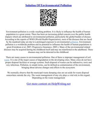 Solution Of Environmental Pollution
Environment pollution is a wide–reaching problem. It is likely to influence the health of human
population to a great extent. There has been an increasing global concern over the public health
impacts which are attributed to environmental pollution, particularly the global burden of disease.
According to the reports of WHO (World Health Organization), most of the diseases that are faced
by the mankind today are due to a prolonged exposure to environmental pollution. Environment
pollution is a worldwide problem and its potential to influence the health of human populations is
great (Fereidoun et al, 2007; Progressive Insurance, 2005.). Many of the environmental related
diseases may be acquired during the childhood itself and may me manifested in the adulthood. These
diseases may not be detected in the childhood.
There are many causes to environmental pollution. One of them is improper management of soil
waste. It is one of the major causes of degradation in the developing cities. Many cities do not have
proper disposal facilities or sewage systems. Such disposal of wastes can be radioactive, toxic and
very infectious. Pollution, in simple terms, can be defined as contamination of the environment,
bringing about adverse changes and effects to the ecosystem.
We normally observe that the municipal waste dumping sites are set aside for waste disposal
somewhere outside the city. The waste management of any city plays a vital role in this regard.
Depending on the waste management
Get more content on HelpWriting.net
 