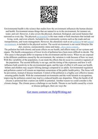 Environmental health is the science that studies how the environment influences the human disease
and health. Environment means things that are natural to us in the environment, for instance air,
water, and soil. However, it also covers the physical, chemical, biological, and social features that
surround us every day. The physical environment is the man–made or built structures that include our
living, work, and even schools. Included in the community systems such as the roads and our
transportations, and waste management. However, the alterations such as air pollution to our natural
environment, is included in the physical section. The social environment is our social lifestyles like
diet, exercise, socioeconomic status and many...show more content...
The pollution has both chronic and acute effects on our health, and affects many of our systems and
organs. The health consequences of lower levels of pollution have been more difficult to decide. The
first cause is that people differ in response to the environment and the toxics. When we are exposed
to the different conditions caused by the environment, the variation is wide because of how we react.
With this variability of the population, it can mask the effects that do occur in a sensitive segment of
the population. The second difficulty is our age, and the timing of the exposures and how it will
influence both sensitivity to the environmental agent, and the type of effect it will cause our health.
Infants and children may acquire lifelong damage compared to us adults. Environmental regulation
and pollution control will remain an important cornerstone of the public health policy. The focus will
be prevention, instead of disease treatment. Control of the pollution is a highly cost–effective means
ensuring public health. With the contaminated environments and the work hazards in occupations,
improving the pollution control may lead to a reduced health care disparities. When the health of all
citizens is protected that a nation can fulfill its potential. Another reason we could consider is the
climate change. The climate poses a challenge to our health. Threats to our health caused by a toxin
or disease pathogen, there are ways the
Get more content on HelpWriting.net
 