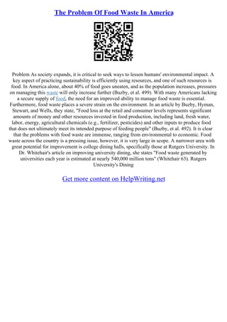 The Problem Of Food Waste In America
Problem As society expands, it is critical to seek ways to lessen humans' environmental impact. A
key aspect of practicing sustainability is efficiently using resources, and one of such resources is
food. In America alone, about 40% of food goes uneaten, and as the population increases, pressures
on managing this waste will only increase further (Buzby, et al. 499). With many Americans lacking
a secure supply of food, the need for an improved ability to manage food waste is essential.
Furthermore, food waste places a severe strain on the environment. In an article by Buzby, Hyman,
Stewart, and Wells, they state, "Food loss at the retail and consumer levels represents significant
amounts of money and other resources invested in food production, including land, fresh water,
labor, energy, agricultural chemicals (e.g., fertilizer, pesticides) and other inputs to produce food
that does not ultimately meet its intended purpose of feeding people" (Buzby, et al. 492). It is clear
that the problems with food waste are immense, ranging from environmental to economic. Food
waste across the country is a pressing issue, however, it is very large in scope. A narrower area with
great potential for improvement is college dining halls, specifically those at Rutgers University. In
Dr. Whitehair's article on improving university dining, she states "Food waste generated by
universities each year is estimated at nearly 540,000 million tons" (Whitehair 63). Rutgers
University's Dining
Get more content on HelpWriting.net
 