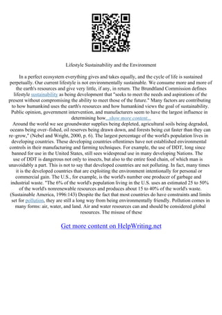 Lifestyle Sustainability and the Environment
In a perfect ecosystem everything gives and takes equally, and the cycle of life is sustained
perpetually. Our current lifestyle is not environmentally sustainable. We consume more and more of
the earth's resources and give very little, if any, in return. The Brundtland Commission defines
lifestyle sustainability as being development that "seeks to meet the needs and aspirations of the
present without compromising the ability to meet those of the future." Many factors are contributing
to how humankind uses the earth's resources and how humankind views the goal of sustainability.
Public opinion, government intervention, and manufacturers seem to have the largest influence in
determining how...show more content...
Around the world we see groundwater supplies being depleted, agricultural soils being degraded,
oceans being over–fished, oil reserves being drawn down, and forests being cut faster than they can
re–grow," (Nebel and Wright, 2000, p. 6). The largest percentage of the world's population lives in
developing countries. These developing countries oftentimes have not established environmental
controls in their manufacturing and farming techniques. For example, the use of DDT, long since
banned for use in the United States, still sees widespread use in many developing Nations. The
use of DDT is dangerous not only to insects, but also to the entire food chain, of which man is
unavoidably a part. This is not to say that developed countries are not polluting. In fact, many times
it is the developed countries that are exploiting the environment intentionally for personal or
commercial gain. The U.S., for example, is the world's number one producer of garbage and
industrial waste. "The 6% of the world's population living in the U.S. uses an estimated 25 to 50%
of the world's nonrenewable resources and produces about 15 to 40% of the world's waste.
(Sustainable America, 1996:143) Despite the fact that most countries do have constraints and limits
set for pollution, they are still a long way from being environmentally friendly. Pollution comes in
many forms: air, water, and land. Air and water resources can and should be considered global
resources. The misuse of these
Get more content on HelpWriting.net
 