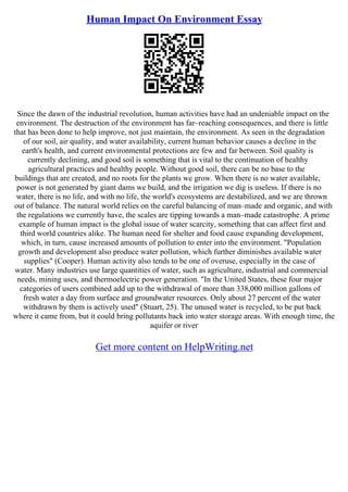 Human Impact On Environment Essay
Since the dawn of the industrial revolution, human activities have had an undeniable impact on the
environment. The destruction of the environment has far–reaching consequences, and there is little
that has been done to help improve, not just maintain, the environment. As seen in the degradation
of our soil, air quality, and water availability, current human behavior causes a decline in the
earth's health, and current environmental protections are few and far between. Soil quality is
currently declining, and good soil is something that is vital to the continuation of healthy
agricultural practices and healthy people. Without good soil, there can be no base to the
buildings that are created, and no roots for the plants we grow. When there is no water available,
power is not generated by giant dams we build, and the irrigation we dig is useless. If there is no
water, there is no life, and with no life, the world's ecosystems are destabilized, and we are thrown
out of balance. The natural world relies on the careful balancing of man–made and organic, and with
the regulations we currently have, the scales are tipping towards a man–made catastrophe. A prime
example of human impact is the global issue of water scarcity, something that can affect first and
third world countries alike. The human need for shelter and food cause expanding development,
which, in turn, cause increased amounts of pollution to enter into the environment. "Population
growth and development also produce water pollution, which further diminishes available water
supplies" (Cooper). Human activity also tends to be one of overuse, especially in the case of
water. Many industries use large quantities of water, such as agriculture, industrial and commercial
needs, mining uses, and thermoelectric power generation. "In the United States, these four major
categories of users combined add up to the withdrawal of more than 338,000 million gallons of
fresh water a day from surface and groundwater resources. Only about 27 percent of the water
withdrawn by them is actively used" (Stuart, 25). The unused water is recycled, to be put back
where it came from, but it could bring pollutants back into water storage areas. With enough time, the
aquifer or river
Get more content on HelpWriting.net
 
