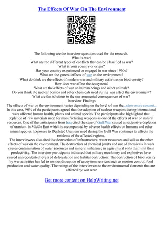 The Effects Of War On The Environment
The following are the interview questions used for the research.
What is war?
What are the different types of conflicts that can be classified as war?
What is your country or origin?
Has your country experienced or engaged in war since 1960s?
What are the general effects of war on the environment?
What do think are the effects of modern war and military activities on biodiversity?
How does war affect the ecosystem?
What are the effects of war on human beings and other animals?
Do you think the nuclear bombs and other chemicals used during war affect the environment?
What are the solutions to the environmental consequences of war?
Interview Findings
The effects of war on the environment varies depending on the level of war the...show more content...
In this case, 90% of the participants agreed that the adoption of nuclear weapons during international
wars affected human health, plants and animal species. The participants also highlighted that
depletion of raw materials used for manufacturing weapons as one of the effects of war on natural
resources. One of the participants from Iraq cited the case of Gulf War caused an extensive depletion
of uranium in Middle East which is accompanied by adverse health effects on humans and other
animal species. Exposure to Depleted Uranium used during the Gulf War continues to affects the
residents of the affected regions.
The interviewees also cited the destruction of infrastructure, water resources and soil as the other
effects of war on the environment. The destruction of chemical plants and use of chemicals in wars
causes contamination of water resources and mineral imbalance in agricultural soils that limit their
productivity. The interview participants indicated that military machinery and explosives have
caused unprecedented levels of deforestation and habitat destruction. The destruction of biodiversity
by war activities has led to serious disruption of ecosystem services such as erosion control, food
production and water quality. The ratings of the interviewees to the environmental elements that are
affected by war were
Get more content on HelpWriting.net
 
