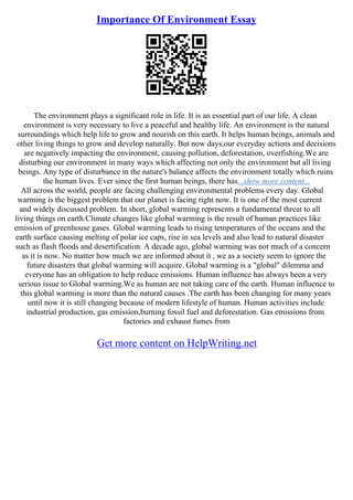Importance Of Environment Essay
The environment plays a significant role in life. It is an essential part of our life. A clean
environment is very necessary to live a peaceful and healthy life. An environment is the natural
surroundings which help life to grow and nourish on this earth. It helps human beings, animals and
other living things to grow and develop naturally. But now days,our everyday actions and decisions
are negatively impacting the environment, causing pollution, deforestation, overfishing.We are
disturbing our environment in many ways which affecting not only the environment but all living
beings. Any type of disturbance in the nature's balance affects the environment totally which ruins
the human lives. Ever since the first human beings, there has...show more content...
All across the world, people are facing challenging environmental problems every day. Global
warming is the biggest problem that our planet is facing right now. It is one of the most current
and widely discussed problem. In short, global warming represents a fundamental threat to all
living things on earth.Climate changes like global warming is the result of human practices like
emission of greenhouse gases. Global warming leads to rising temperatures of the oceans and the
earth surface causing melting of polar ice caps, rise in sea levels and also lead to natural disaster
such as flash floods and desertification. A decade ago, global warming was not much of a concern
as it is now. No matter how much we are informed about it , we as a society seem to ignore the
future disasters that global warming will acquire. Global warming is a "global" dilemma and
everyone has an obligation to help reduce emissions. Human influence has always been a very
serious issue to Global warming.We as human are not taking care of the earth. Human influence to
this global warming is more than the natural causes .The earth has been changing for many years
until now it is still changing because of modern lifestyle of human. Human activities include
industrial production, gas emission,burning fossil fuel and deforestation. Gas emissions from
factories and exhaust fumes from
Get more content on HelpWriting.net
 