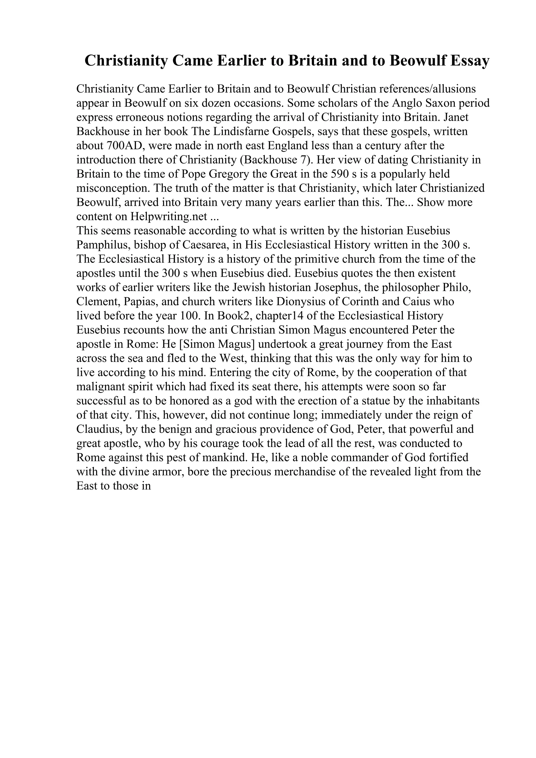Christianity Came Earlier to Britain and to Beowulf Essay
Christianity Came Earlier to Britain and to Beowulf Christian references/allusions
appear in Beowulf on six dozen occasions. Some scholars of the Anglo Saxon period
express erroneous notions regarding the arrival of Christianity into Britain. Janet
Backhouse in her book The Lindisfarne Gospels, says that these gospels, written
about 700AD, were made in north east England less than a century after the
introduction there of Christianity (Backhouse 7). Her view of dating Christianity in
Britain to the time of Pope Gregory the Great in the 590 s is a popularly held
misconception. The truth of the matter is that Christianity, which later Christianized
Beowulf, arrived into Britain very many years earlier than this. The... Show more
content on Helpwriting.net ...
This seems reasonable according to what is written by the historian Eusebius
Pamphilus, bishop of Caesarea, in His Ecclesiastical History written in the 300 s.
The Ecclesiastical History is a history of the primitive church from the time of the
apostles until the 300 s when Eusebius died. Eusebius quotes the then existent
works of earlier writers like the Jewish historian Josephus, the philosopher Philo,
Clement, Papias, and church writers like Dionysius of Corinth and Caius who
lived before the year 100. In Book2, chapter14 of the Ecclesiastical History
Eusebius recounts how the anti Christian Simon Magus encountered Peter the
apostle in Rome: He [Simon Magus] undertook a great journey from the East
across the sea and fled to the West, thinking that this was the only way for him to
live according to his mind. Entering the city of Rome, by the cooperation of that
malignant spirit which had fixed its seat there, his attempts were soon so far
successful as to be honored as a god with the erection of a statue by the inhabitants
of that city. This, however, did not continue long; immediately under the reign of
Claudius, by the benign and gracious providence of God, Peter, that powerful and
great apostle, who by his courage took the lead of all the rest, was conducted to
Rome against this pest of mankind. He, like a noble commander of God fortified
with the divine armor, bore the precious merchandise of the revealed light from the
East to those in
 