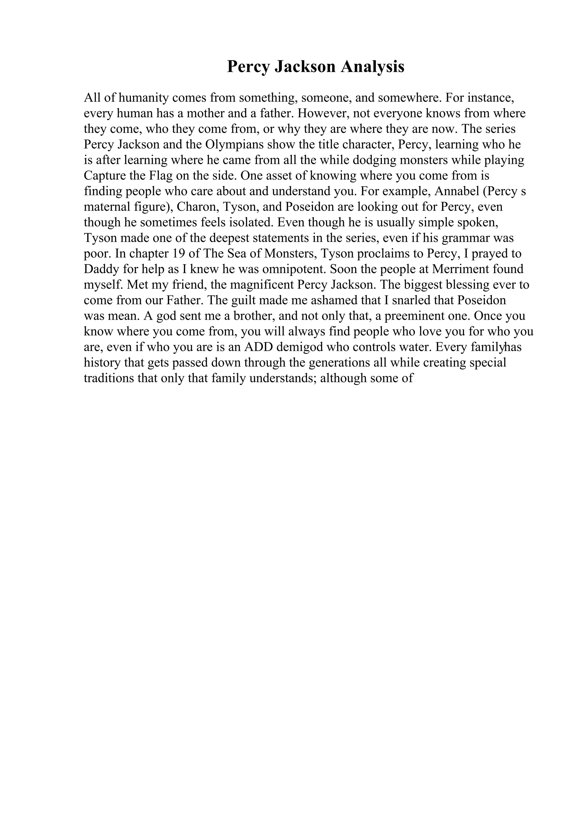 Percy Jackson Analysis
All of humanity comes from something, someone, and somewhere. For instance,
every human has a mother and a father. However, not everyone knows from where
they come, who they come from, or why they are where they are now. The series
Percy Jackson and the Olympians show the title character, Percy, learning who he
is after learning where he came from all the while dodging monsters while playing
Capture the Flag on the side. One asset of knowing where you come from is
finding people who care about and understand you. For example, Annabel (Percy s
maternal figure), Charon, Tyson, and Poseidon are looking out for Percy, even
though he sometimes feels isolated. Even though he is usually simple spoken,
Tyson made one of the deepest statements in the series, even if his grammar was
poor. In chapter 19 of The Sea of Monsters, Tyson proclaims to Percy, I prayed to
Daddy for help as I knew he was omnipotent. Soon the people at Merriment found
myself. Met my friend, the magnificent Percy Jackson. The biggest blessing ever to
come from our Father. The guilt made me ashamed that I snarled that Poseidon
was mean. A god sent me a brother, and not only that, a preeminent one. Once you
know where you come from, you will always find people who love you for who you
are, even if who you are is an ADD demigod who controls water. Every familyhas
history that gets passed down through the generations all while creating special
traditions that only that family understands; although some of
 