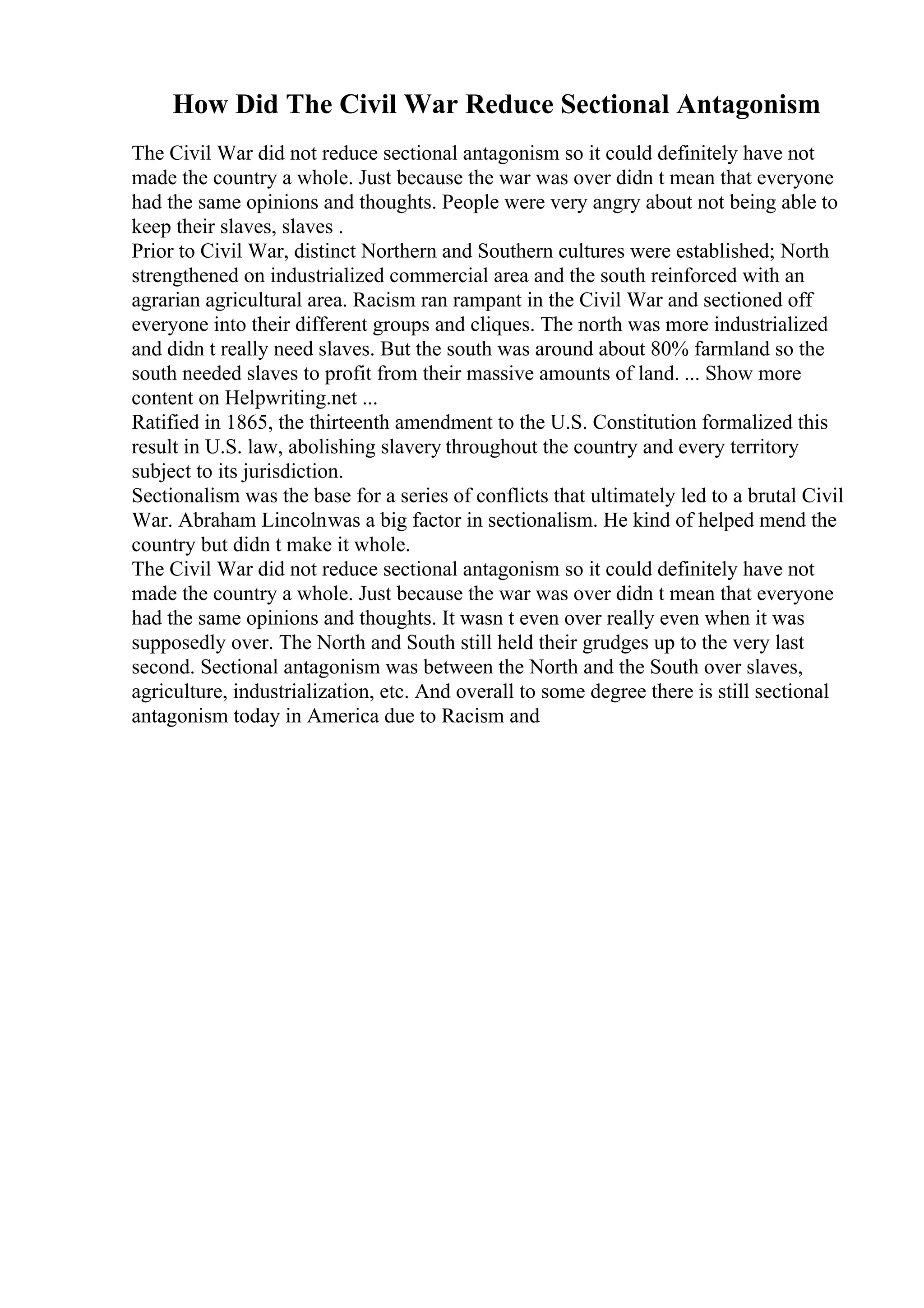 How Did The Civil War Reduce Sectional Antagonism
The Civil War did not reduce sectional antagonism so it could definitely have not
made the country a whole. Just because the war was over didn t mean that everyone
had the same opinions and thoughts. People were very angry about not being able to
keep their slaves, slaves .
Prior to Civil War, distinct Northern and Southern cultures were established; North
strengthened on industrialized commercial area and the south reinforced with an
agrarian agricultural area. Racism ran rampant in the Civil War and sectioned off
everyone into their different groups and cliques. The north was more industrialized
and didn t really need slaves. But the south was around about 80% farmland so the
south needed slaves to profit from their massive amounts of land. ... Show more
content on Helpwriting.net ...
Ratified in 1865, the thirteenth amendment to the U.S. Constitution formalized this
result in U.S. law, abolishing slavery throughout the country and every territory
subject to its jurisdiction.
Sectionalism was the base for a series of conflicts that ultimately led to a brutal Civil
War. Abraham Lincolnwas a big factor in sectionalism. He kind of helped mend the
country but didn t make it whole.
The Civil War did not reduce sectional antagonism so it could definitely have not
made the country a whole. Just because the war was over didn t mean that everyone
had the same opinions and thoughts. It wasn t even over really even when it was
supposedly over. The North and South still held their grudges up to the very last
second. Sectional antagonism was between the North and the South over slaves,
agriculture, industrialization, etc. And overall to some degree there is still sectional
antagonism today in America due to Racism and
 