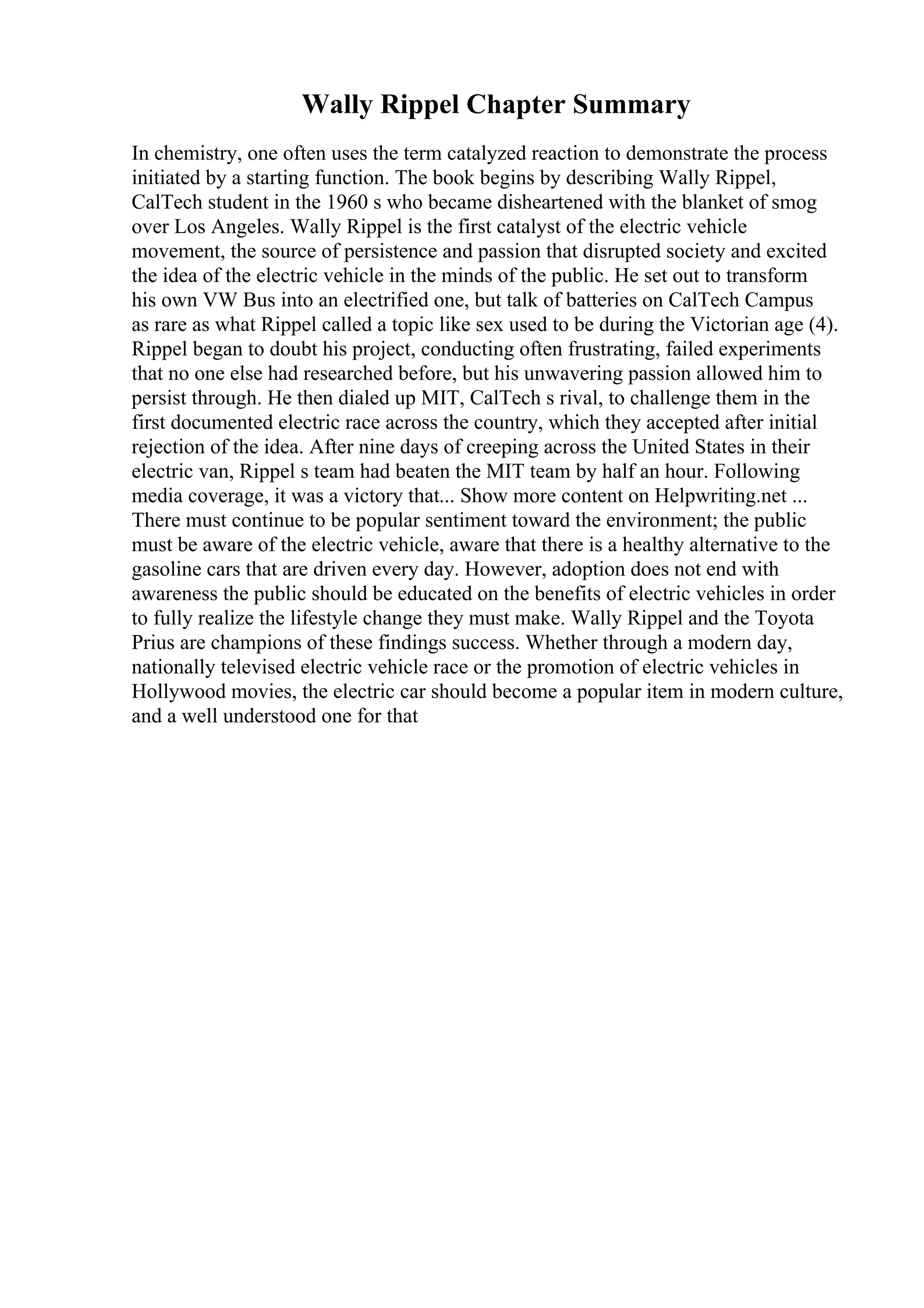 Wally Rippel Chapter Summary
In chemistry, one often uses the term catalyzed reaction to demonstrate the process
initiated by a starting function. The book begins by describing Wally Rippel,
CalTech student in the 1960 s who became disheartened with the blanket of smog
over Los Angeles. Wally Rippel is the first catalyst of the electric vehicle
movement, the source of persistence and passion that disrupted society and excited
the idea of the electric vehicle in the minds of the public. He set out to transform
his own VW Bus into an electrified one, but talk of batteries on CalTech Campus
as rare as what Rippel called a topic like sex used to be during the Victorian age (4).
Rippel began to doubt his project, conducting often frustrating, failed experiments
that no one else had researched before, but his unwavering passion allowed him to
persist through. He then dialed up MIT, CalTech s rival, to challenge them in the
first documented electric race across the country, which they accepted after initial
rejection of the idea. After nine days of creeping across the United States in their
electric van, Rippel s team had beaten the MIT team by half an hour. Following
media coverage, it was a victory that... Show more content on Helpwriting.net ...
There must continue to be popular sentiment toward the environment; the public
must be aware of the electric vehicle, aware that there is a healthy alternative to the
gasoline cars that are driven every day. However, adoption does not end with
awareness the public should be educated on the benefits of electric vehicles in order
to fully realize the lifestyle change they must make. Wally Rippel and the Toyota
Prius are champions of these findings success. Whether through a modern day,
nationally televised electric vehicle race or the promotion of electric vehicles in
Hollywood movies, the electric car should become a popular item in modern culture,
and a well understood one for that
 