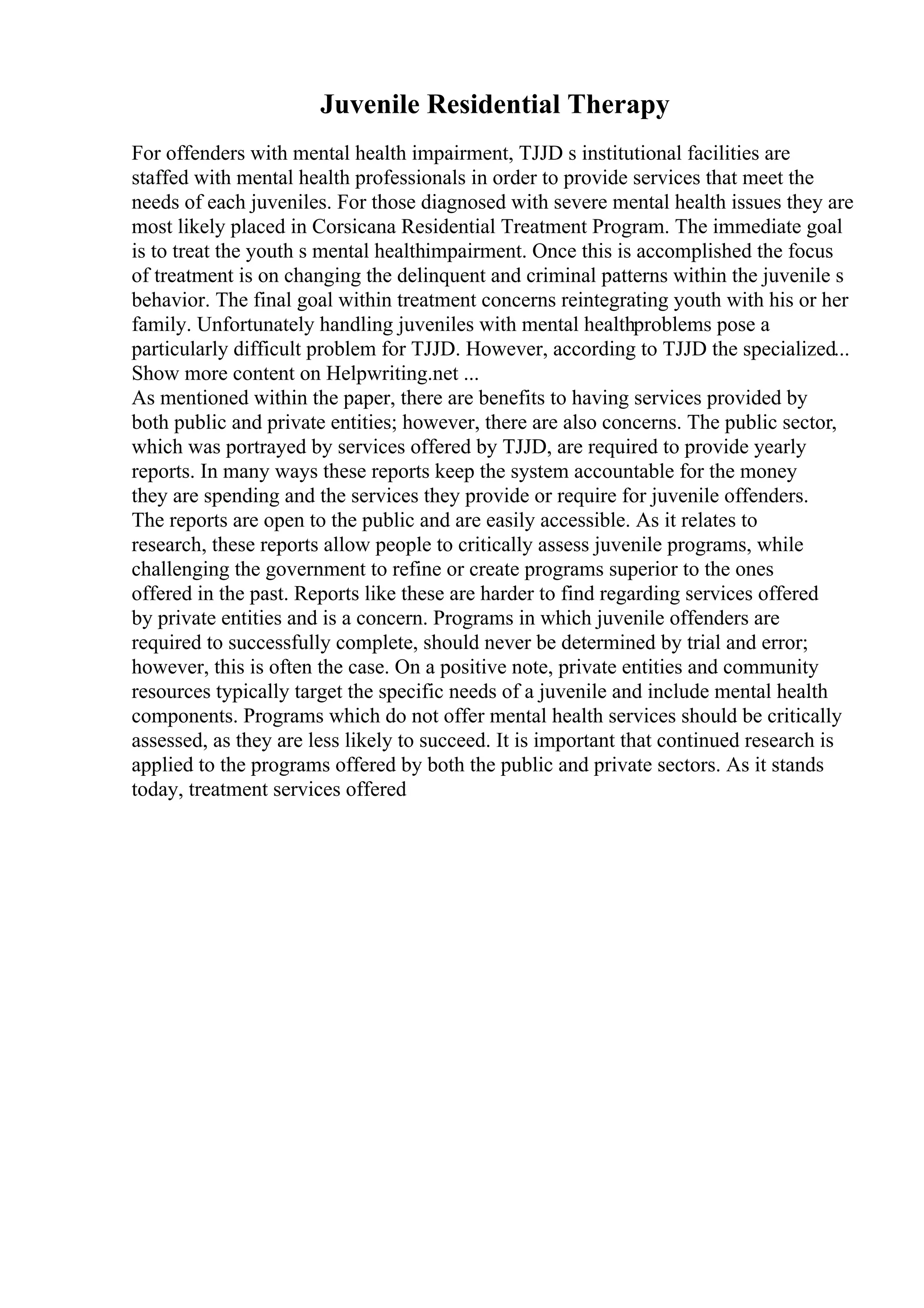 Juvenile Residential Therapy
For offenders with mental health impairment, TJJD s institutional facilities are
staffed with mental health professionals in order to provide services that meet the
needs of each juveniles. For those diagnosed with severe mental health issues they are
most likely placed in Corsicana Residential Treatment Program. The immediate goal
is to treat the youth s mental healthimpairment. Once this is accomplished the focus
of treatment is on changing the delinquent and criminal patterns within the juvenile s
behavior. The final goal within treatment concerns reintegrating youth with his or her
family. Unfortunately handling juveniles with mental healthproblems pose a
particularly difficult problem for TJJD. However, according to TJJD the specialized...
Show more content on Helpwriting.net ...
As mentioned within the paper, there are benefits to having services provided by
both public and private entities; however, there are also concerns. The public sector,
which was portrayed by services offered by TJJD, are required to provide yearly
reports. In many ways these reports keep the system accountable for the money
they are spending and the services they provide or require for juvenile offenders.
The reports are open to the public and are easily accessible. As it relates to
research, these reports allow people to critically assess juvenile programs, while
challenging the government to refine or create programs superior to the ones
offered in the past. Reports like these are harder to find regarding services offered
by private entities and is a concern. Programs in which juvenile offenders are
required to successfully complete, should never be determined by trial and error;
however, this is often the case. On a positive note, private entities and community
resources typically target the specific needs of a juvenile and include mental health
components. Programs which do not offer mental health services should be critically
assessed, as they are less likely to succeed. It is important that continued research is
applied to the programs offered by both the public and private sectors. As it stands
today, treatment services offered
 
