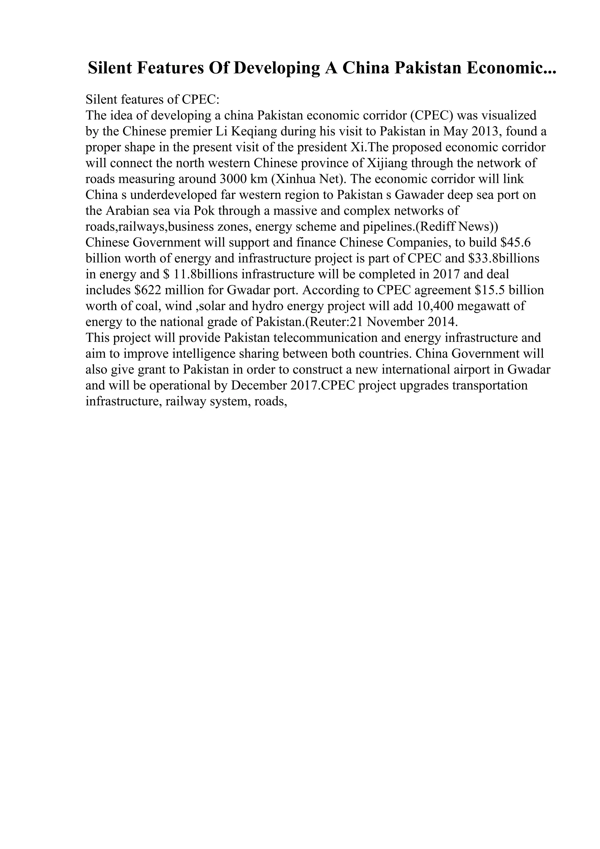 Silent Features Of Developing A China Pakistan Economic...
Silent features of CPEC:
The idea of developing a china Pakistan economic corridor (CPEC) was visualized
by the Chinese premier Li Keqiang during his visit to Pakistan in May 2013, found a
proper shape in the present visit of the president Xi.The proposed economic corridor
will connect the north western Chinese province of Xijiang through the network of
roads measuring around 3000 km (Xinhua Net). The economic corridor will link
China s underdeveloped far western region to Pakistan s Gawader deep sea port on
the Arabian sea via Pok through a massive and complex networks of
roads,railways,business zones, energy scheme and pipelines.(Rediff News))
Chinese Government will support and finance Chinese Companies, to build $45.6
billion worth of energy and infrastructure project is part of CPEC and $33.8billions
in energy and $ 11.8billions infrastructure will be completed in 2017 and deal
includes $622 million for Gwadar port. According to CPEC agreement $15.5 billion
worth of coal, wind ,solar and hydro energy project will add 10,400 megawatt of
energy to the national grade of Pakistan.(Reuter:21 November 2014.
This project will provide Pakistan telecommunication and energy infrastructure and
aim to improve intelligence sharing between both countries. China Government will
also give grant to Pakistan in order to construct a new international airport in Gwadar
and will be operational by December 2017.CPEC project upgrades transportation
infrastructure, railway system, roads,
 