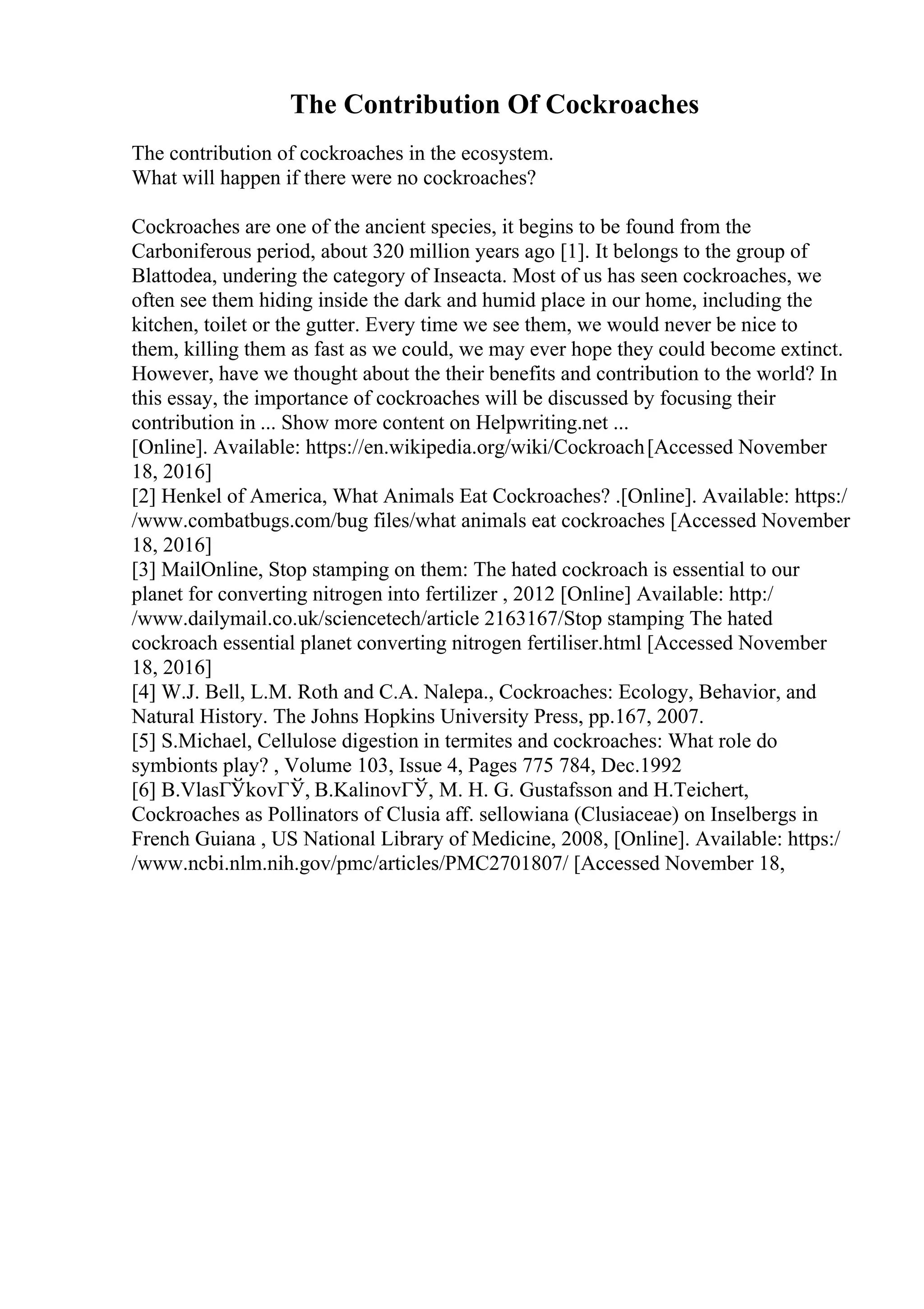 The Contribution Of Cockroaches
The contribution of cockroaches in the ecosystem.
What will happen if there were no cockroaches?
Cockroaches are one of the ancient species, it begins to be found from the
Carboniferous period, about 320 million years ago [1]. It belongs to the group of
Blattodea, undering the category of Inseacta. Most of us has seen cockroaches, we
often see them hiding inside the dark and humid place in our home, including the
kitchen, toilet or the gutter. Every time we see them, we would never be nice to
them, killing them as fast as we could, we may ever hope they could become extinct.
However, have we thought about the their benefits and contribution to the world? In
this essay, the importance of cockroaches will be discussed by focusing their
contribution in ... Show more content on Helpwriting.net ...
[Online]. Available: https://en.wikipedia.org/wiki/Cockroach[Accessed November
18, 2016]
[2] Henkel of America, What Animals Eat Cockroaches? .[Online]. Available: https:/
/www.combatbugs.com/bug files/what animals eat cockroaches [Accessed November
18, 2016]
[3] MailOnline, Stop stamping on them: The hated cockroach is essential to our
planet for converting nitrogen into fertilizer , 2012 [Online] Available: http:/
/www.dailymail.co.uk/sciencetech/article 2163167/Stop stamping The hated
cockroach essential planet converting nitrogen fertiliser.html [Accessed November
18, 2016]
[4] W.J. Bell, L.M. Roth and C.A. Nalepa., Cockroaches: Ecology, Behavior, and
Natural History. The Johns Hopkins University Press, pp.167, 2007.
[5] S.Michael, Cellulose digestion in termites and cockroaches: What role do
symbionts play? , Volume 103, Issue 4, Pages 775 784, Dec.1992
[6] B.VlasГЎkovГЎ, B.KalinovГЎ, M. H. G. Gustafsson and H.Teichert,
Cockroaches as Pollinators of Clusia aff. sellowiana (Clusiaceae) on Inselbergs in
French Guiana , US National Library of Medicine, 2008, [Online]. Available: https:/
/www.ncbi.nlm.nih.gov/pmc/articles/PMC2701807/ [Accessed November 18,
 