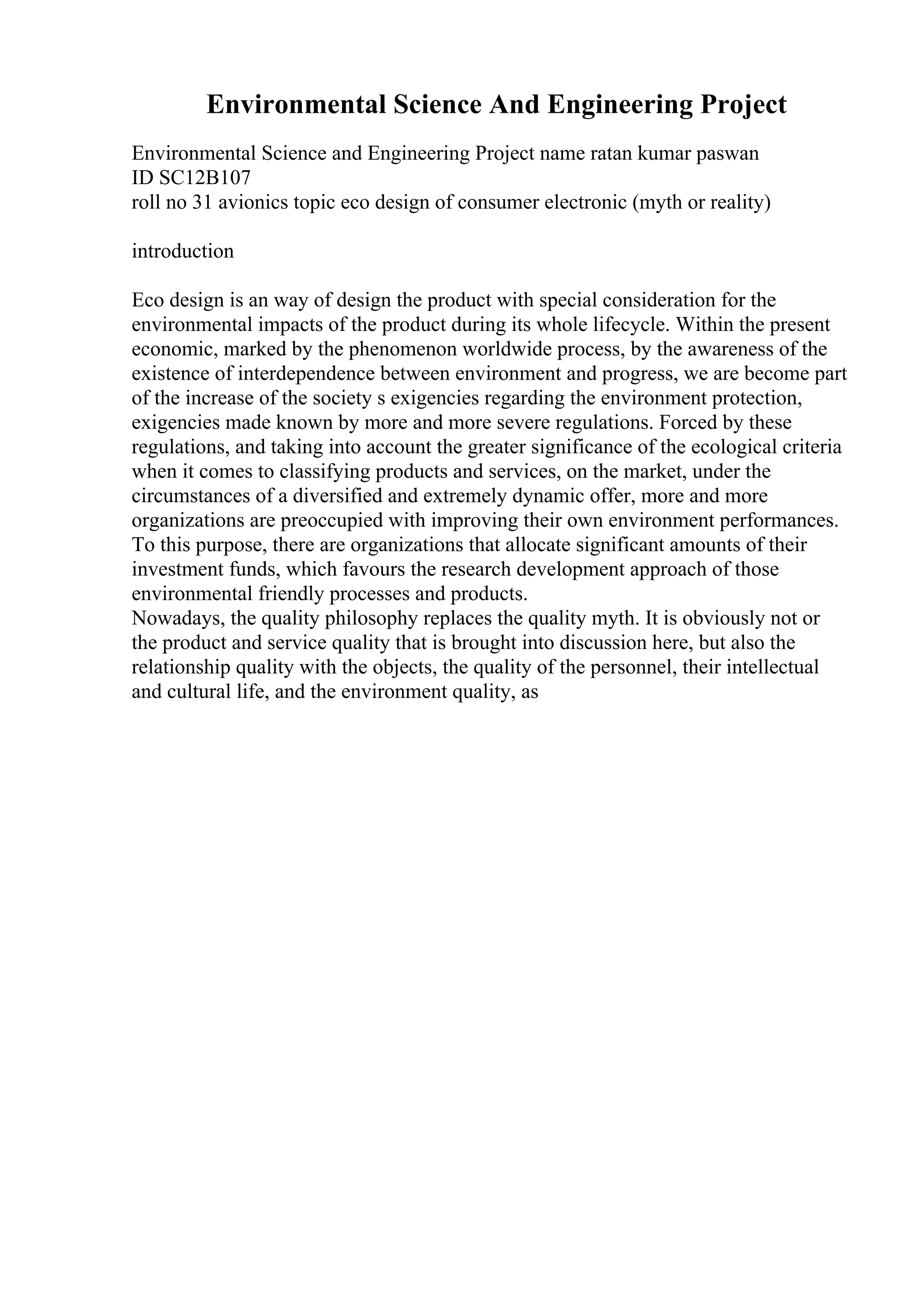 Environmental Science And Engineering Project
Environmental Science and Engineering Project name ratan kumar paswan
ID SC12B107
roll no 31 avionics topic eco design of consumer electronic (myth or reality)
introduction
Eco design is an way of design the product with special consideration for the
environmental impacts of the product during its whole lifecycle. Within the present
economic, marked by the phenomenon worldwide process, by the awareness of the
existence of interdependence between environment and progress, we are become part
of the increase of the society s exigencies regarding the environment protection,
exigencies made known by more and more severe regulations. Forced by these
regulations, and taking into account the greater significance of the ecological criteria
when it comes to classifying products and services, on the market, under the
circumstances of a diversified and extremely dynamic offer, more and more
organizations are preoccupied with improving their own environment performances.
To this purpose, there are organizations that allocate significant amounts of their
investment funds, which favours the research development approach of those
environmental friendly processes and products.
Nowadays, the quality philosophy replaces the quality myth. It is obviously not or
the product and service quality that is brought into discussion here, but also the
relationship quality with the objects, the quality of the personnel, their intellectual
and cultural life, and the environment quality, as
 