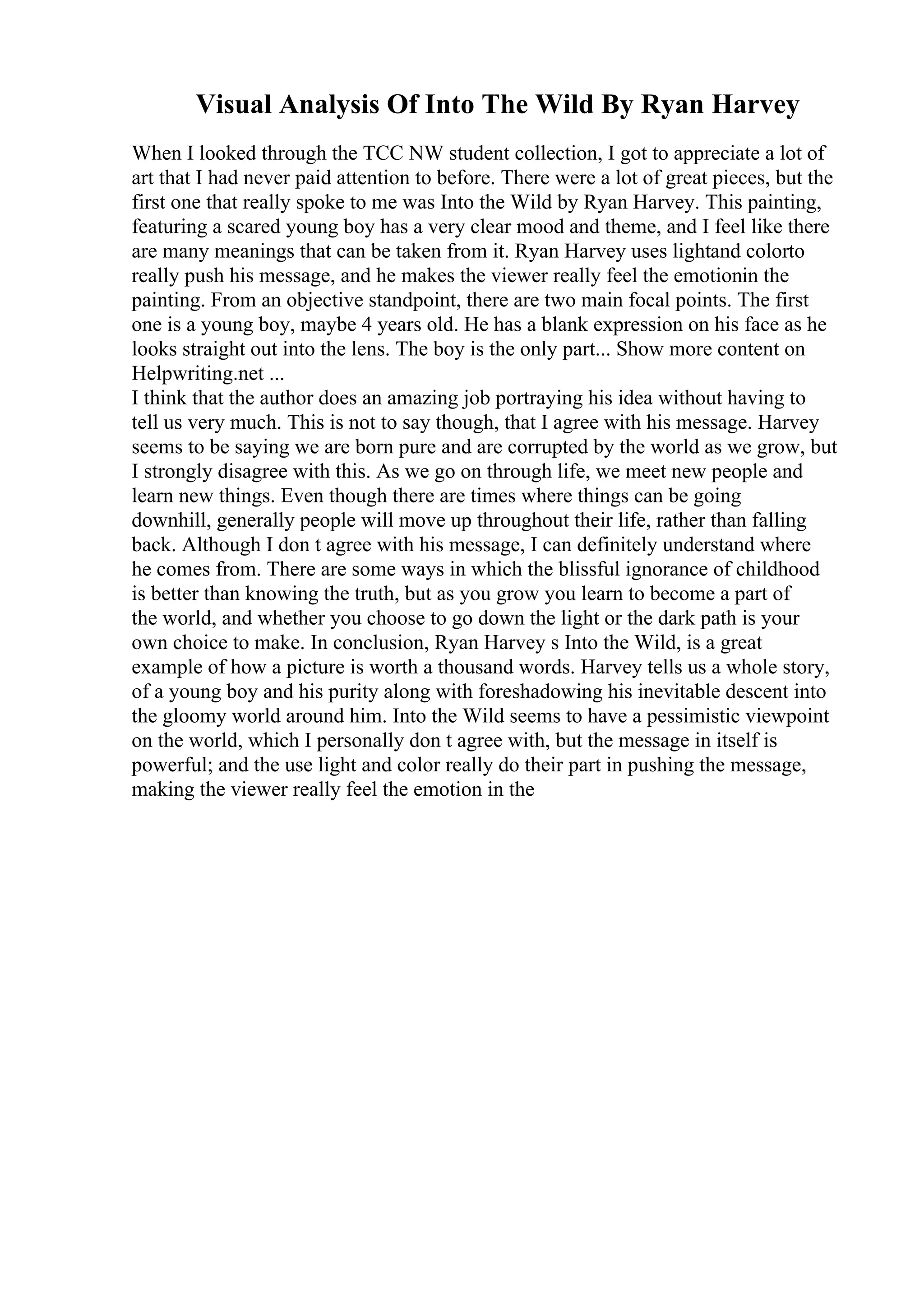 Visual Analysis Of Into The Wild By Ryan Harvey
When I looked through the TCC NW student collection, I got to appreciate a lot of
art that I had never paid attention to before. There were a lot of great pieces, but the
first one that really spoke to me was Into the Wild by Ryan Harvey. This painting,
featuring a scared young boy has a very clear mood and theme, and I feel like there
are many meanings that can be taken from it. Ryan Harvey uses lightand colorto
really push his message, and he makes the viewer really feel the emotionin the
painting. From an objective standpoint, there are two main focal points. The first
one is a young boy, maybe 4 years old. He has a blank expression on his face as he
looks straight out into the lens. The boy is the only part... Show more content on
Helpwriting.net ...
I think that the author does an amazing job portraying his idea without having to
tell us very much. This is not to say though, that I agree with his message. Harvey
seems to be saying we are born pure and are corrupted by the world as we grow, but
I strongly disagree with this. As we go on through life, we meet new people and
learn new things. Even though there are times where things can be going
downhill, generally people will move up throughout their life, rather than falling
back. Although I don t agree with his message, I can definitely understand where
he comes from. There are some ways in which the blissful ignorance of childhood
is better than knowing the truth, but as you grow you learn to become a part of
the world, and whether you choose to go down the light or the dark path is your
own choice to make. In conclusion, Ryan Harvey s Into the Wild, is a great
example of how a picture is worth a thousand words. Harvey tells us a whole story,
of a young boy and his purity along with foreshadowing his inevitable descent into
the gloomy world around him. Into the Wild seems to have a pessimistic viewpoint
on the world, which I personally don t agree with, but the message in itself is
powerful; and the use light and color really do their part in pushing the message,
making the viewer really feel the emotion in the
 