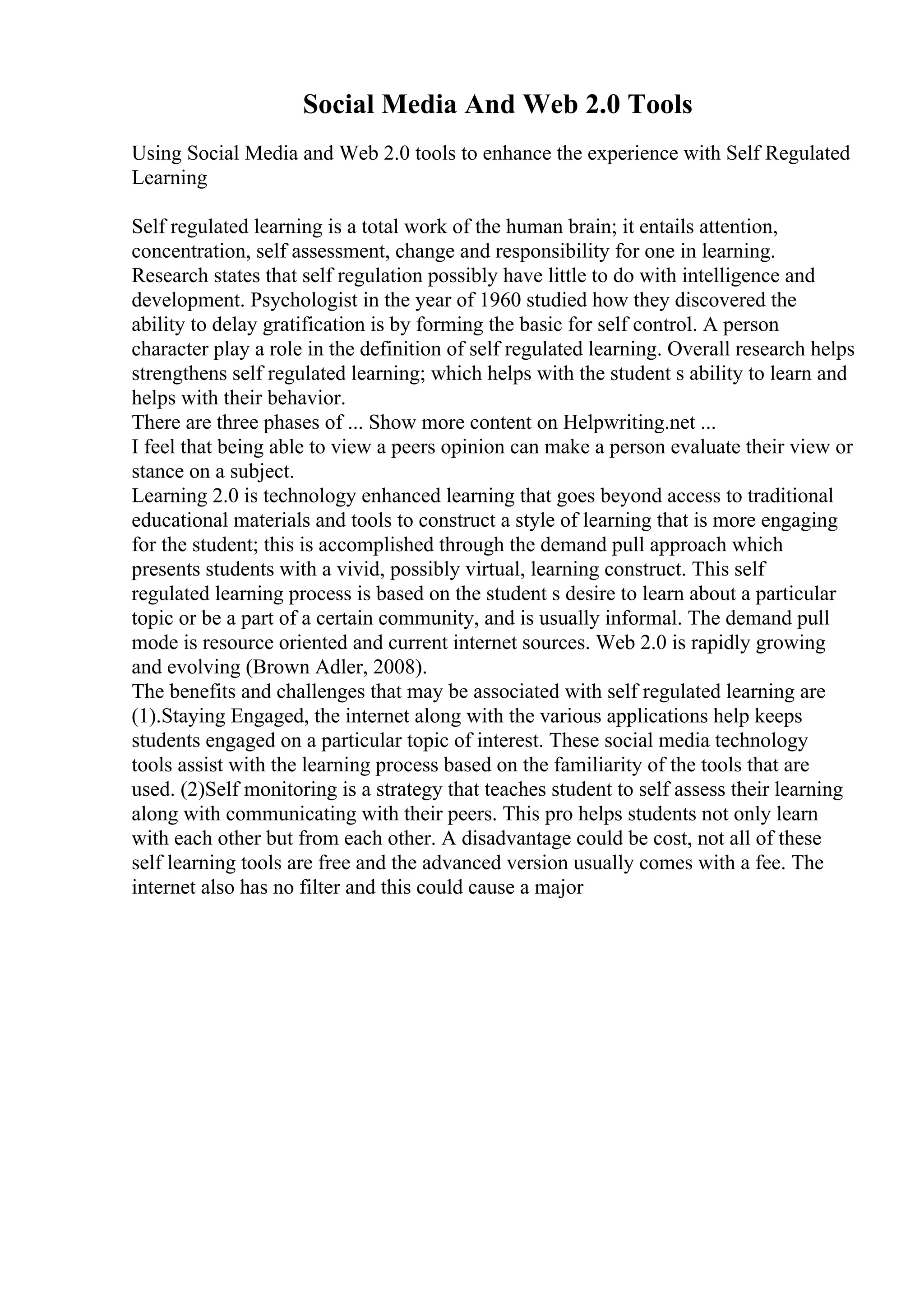 Social Media And Web 2.0 Tools
Using Social Media and Web 2.0 tools to enhance the experience with Self Regulated
Learning
Self regulated learning is a total work of the human brain; it entails attention,
concentration, self assessment, change and responsibility for one in learning.
Research states that self regulation possibly have little to do with intelligence and
development. Psychologist in the year of 1960 studied how they discovered the
ability to delay gratification is by forming the basic for self control. A person
character play a role in the definition of self regulated learning. Overall research helps
strengthens self regulated learning; which helps with the student s ability to learn and
helps with their behavior.
There are three phases of ... Show more content on Helpwriting.net ...
I feel that being able to view a peers opinion can make a person evaluate their view or
stance on a subject.
Learning 2.0 is technology enhanced learning that goes beyond access to traditional
educational materials and tools to construct a style of learning that is more engaging
for the student; this is accomplished through the demand pull approach which
presents students with a vivid, possibly virtual, learning construct. This self
regulated learning process is based on the student s desire to learn about a particular
topic or be a part of a certain community, and is usually informal. The demand pull
mode is resource oriented and current internet sources. Web 2.0 is rapidly growing
and evolving (Brown Adler, 2008).
The benefits and challenges that may be associated with self regulated learning are
(1).Staying Engaged, the internet along with the various applications help keeps
students engaged on a particular topic of interest. These social media technology
tools assist with the learning process based on the familiarity of the tools that are
used. (2)Self monitoring is a strategy that teaches student to self assess their learning
along with communicating with their peers. This pro helps students not only learn
with each other but from each other. A disadvantage could be cost, not all of these
self learning tools are free and the advanced version usually comes with a fee. The
internet also has no filter and this could cause a major
 