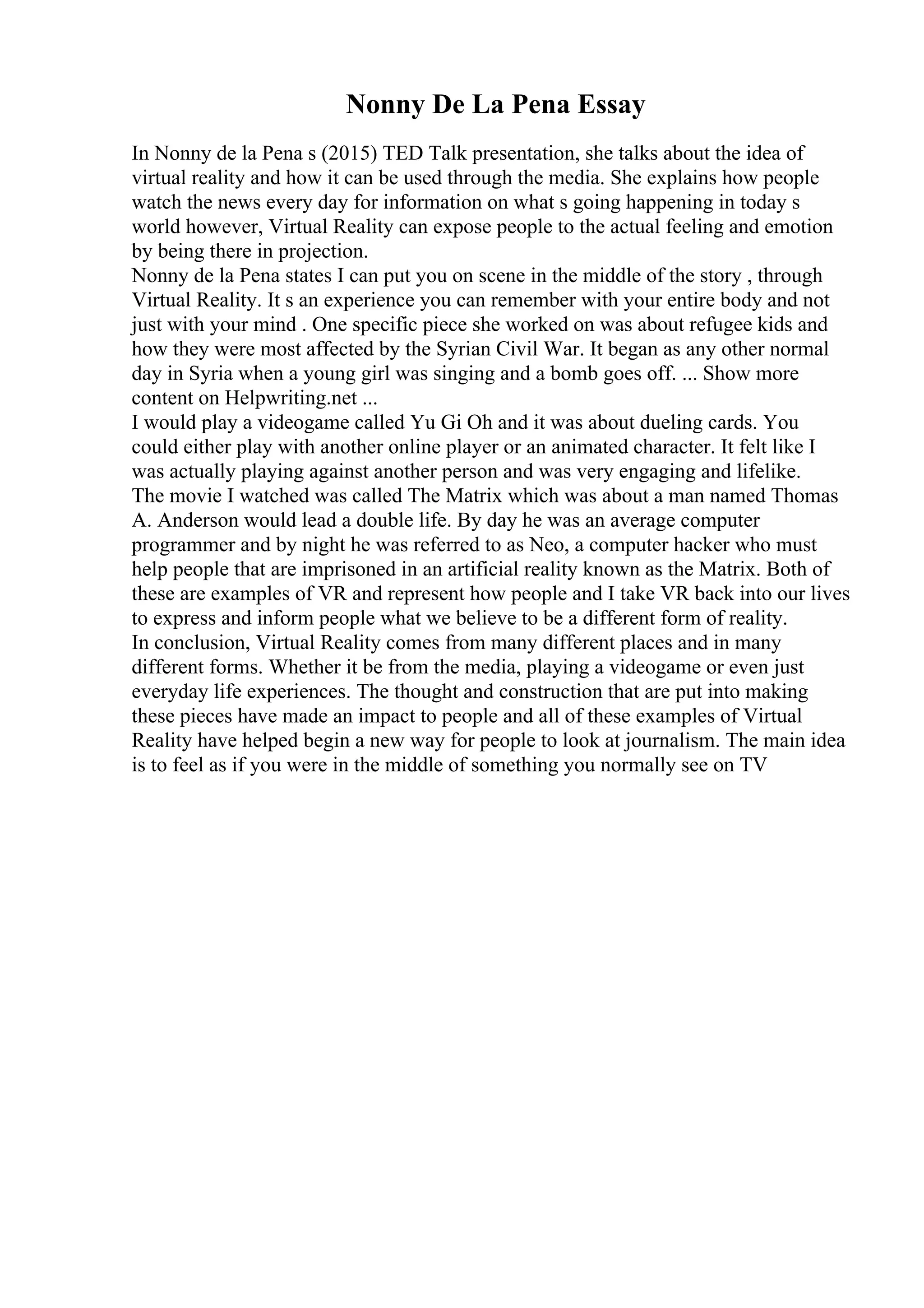 Nonny De La Pena Essay
In Nonny de la Pena s (2015) TED Talk presentation, she talks about the idea of
virtual reality and how it can be used through the media. She explains how people
watch the news every day for information on what s going happening in today s
world however, Virtual Reality can expose people to the actual feeling and emotion
by being there in projection.
Nonny de la Pena states I can put you on scene in the middle of the story , through
Virtual Reality. It s an experience you can remember with your entire body and not
just with your mind . One specific piece she worked on was about refugee kids and
how they were most affected by the Syrian Civil War. It began as any other normal
day in Syria when a young girl was singing and a bomb goes off. ... Show more
content on Helpwriting.net ...
I would play a videogame called Yu Gi Oh and it was about dueling cards. You
could either play with another online player or an animated character. It felt like I
was actually playing against another person and was very engaging and lifelike.
The movie I watched was called The Matrix which was about a man named Thomas
A. Anderson would lead a double life. By day he was an average computer
programmer and by night he was referred to as Neo, a computer hacker who must
help people that are imprisoned in an artificial reality known as the Matrix. Both of
these are examples of VR and represent how people and I take VR back into our lives
to express and inform people what we believe to be a different form of reality.
In conclusion, Virtual Reality comes from many different places and in many
different forms. Whether it be from the media, playing a videogame or even just
everyday life experiences. The thought and construction that are put into making
these pieces have made an impact to people and all of these examples of Virtual
Reality have helped begin a new way for people to look at journalism. The main idea
is to feel as if you were in the middle of something you normally see on TV
 