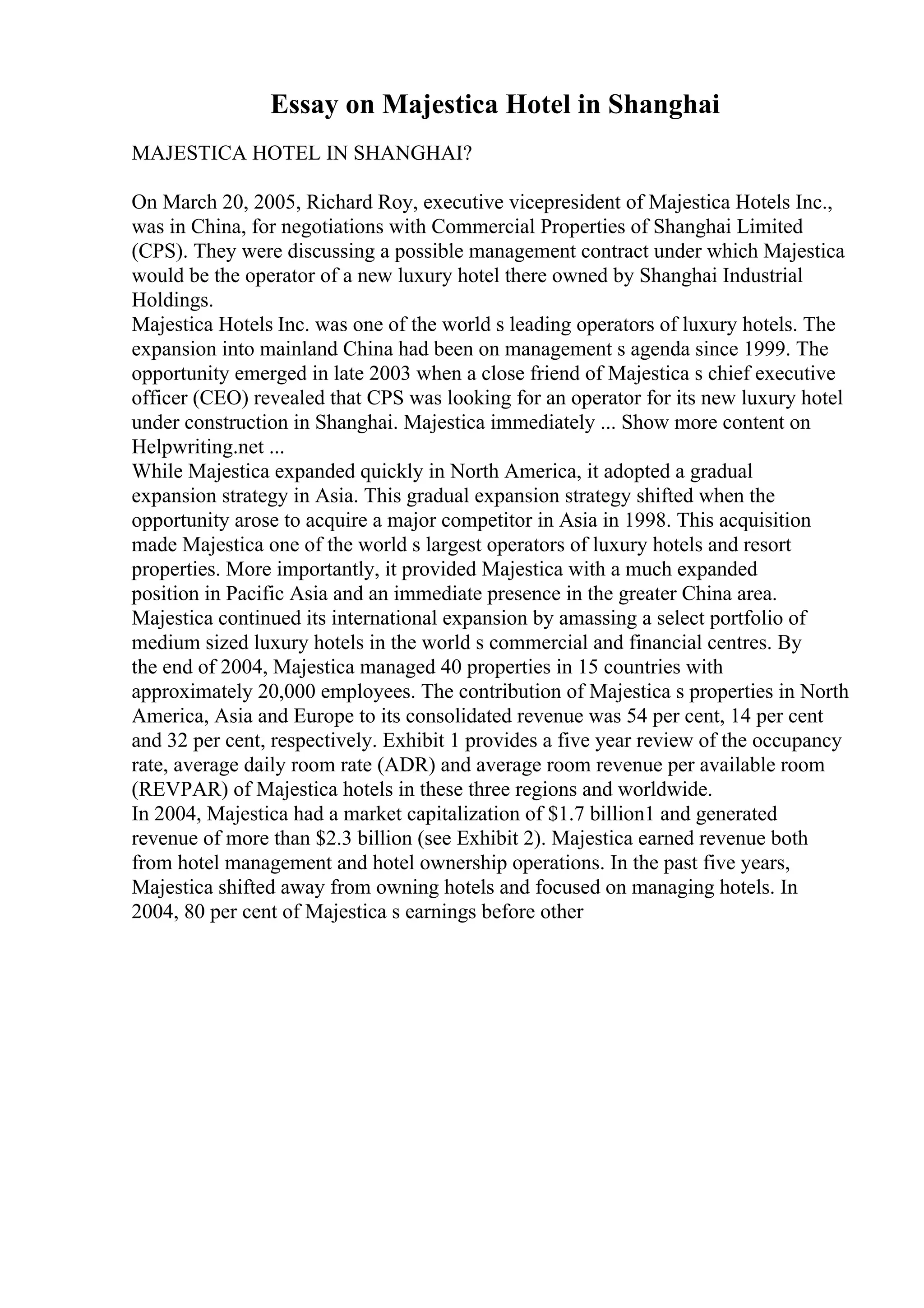 Essay on Majestica Hotel in Shanghai
MAJESTICA HOTEL IN SHANGHAI?
On March 20, 2005, Richard Roy, executive vicepresident of Majestica Hotels Inc.,
was in China, for negotiations with Commercial Properties of Shanghai Limited
(CPS). They were discussing a possible management contract under which Majestica
would be the operator of a new luxury hotel there owned by Shanghai Industrial
Holdings.
Majestica Hotels Inc. was one of the world s leading operators of luxury hotels. The
expansion into mainland China had been on management s agenda since 1999. The
opportunity emerged in late 2003 when a close friend of Majestica s chief executive
officer (CEO) revealed that CPS was looking for an operator for its new luxury hotel
under construction in Shanghai. Majestica immediately ... Show more content on
Helpwriting.net ...
While Majestica expanded quickly in North America, it adopted a gradual
expansion strategy in Asia. This gradual expansion strategy shifted when the
opportunity arose to acquire a major competitor in Asia in 1998. This acquisition
made Majestica one of the world s largest operators of luxury hotels and resort
properties. More importantly, it provided Majestica with a much expanded
position in Pacific Asia and an immediate presence in the greater China area.
Majestica continued its international expansion by amassing a select portfolio of
medium sized luxury hotels in the world s commercial and financial centres. By
the end of 2004, Majestica managed 40 properties in 15 countries with
approximately 20,000 employees. The contribution of Majestica s properties in North
America, Asia and Europe to its consolidated revenue was 54 per cent, 14 per cent
and 32 per cent, respectively. Exhibit 1 provides a five year review of the occupancy
rate, average daily room rate (ADR) and average room revenue per available room
(REVPAR) of Majestica hotels in these three regions and worldwide.
In 2004, Majestica had a market capitalization of $1.7 billion1 and generated
revenue of more than $2.3 billion (see Exhibit 2). Majestica earned revenue both
from hotel management and hotel ownership operations. In the past five years,
Majestica shifted away from owning hotels and focused on managing hotels. In
2004, 80 per cent of Majestica s earnings before other
 