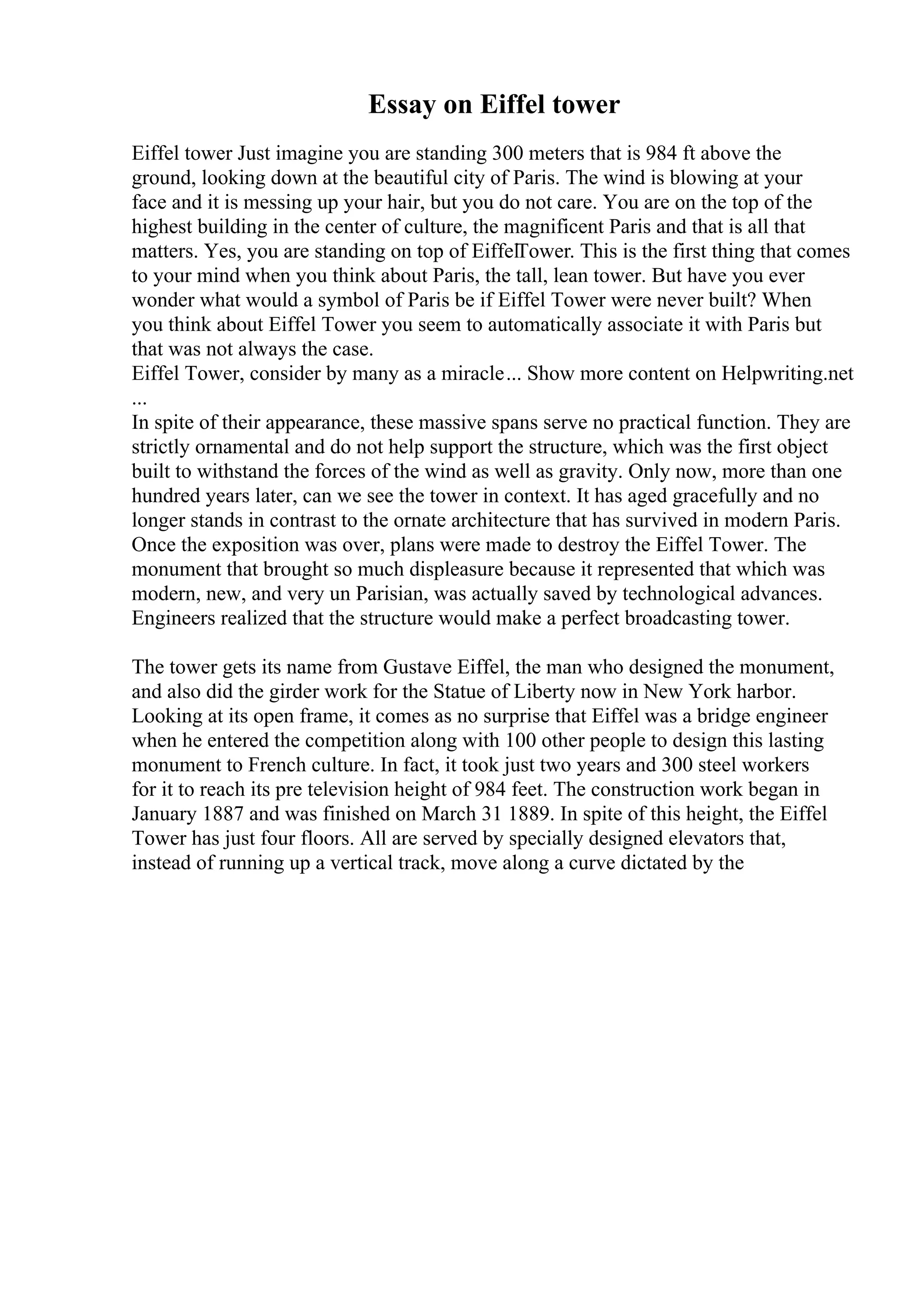 Essay on Eiffel tower
Eiffel tower Just imagine you are standing 300 meters that is 984 ft above the
ground, looking down at the beautiful city of Paris. The wind is blowing at your
face and it is messing up your hair, but you do not care. You are on the top of the
highest building in the center of culture, the magnificent Paris and that is all that
matters. Yes, you are standing on top of EiffelTower. This is the first thing that comes
to your mind when you think about Paris, the tall, lean tower. But have you ever
wonder what would a symbol of Paris be if Eiffel Tower were never built? When
you think about Eiffel Tower you seem to automatically associate it with Paris but
that was not always the case.
Eiffel Tower, consider by many as a miracle... Show more content on Helpwriting.net
...
In spite of their appearance, these massive spans serve no practical function. They are
strictly ornamental and do not help support the structure, which was the first object
built to withstand the forces of the wind as well as gravity. Only now, more than one
hundred years later, can we see the tower in context. It has aged gracefully and no
longer stands in contrast to the ornate architecture that has survived in modern Paris.
Once the exposition was over, plans were made to destroy the Eiffel Tower. The
monument that brought so much displeasure because it represented that which was
modern, new, and very un Parisian, was actually saved by technological advances.
Engineers realized that the structure would make a perfect broadcasting tower.
The tower gets its name from Gustave Eiffel, the man who designed the monument,
and also did the girder work for the Statue of Liberty now in New York harbor.
Looking at its open frame, it comes as no surprise that Eiffel was a bridge engineer
when he entered the competition along with 100 other people to design this lasting
monument to French culture. In fact, it took just two years and 300 steel workers
for it to reach its pre television height of 984 feet. The construction work began in
January 1887 and was finished on March 31 1889. In spite of this height, the Eiffel
Tower has just four floors. All are served by specially designed elevators that,
instead of running up a vertical track, move along a curve dictated by the
 