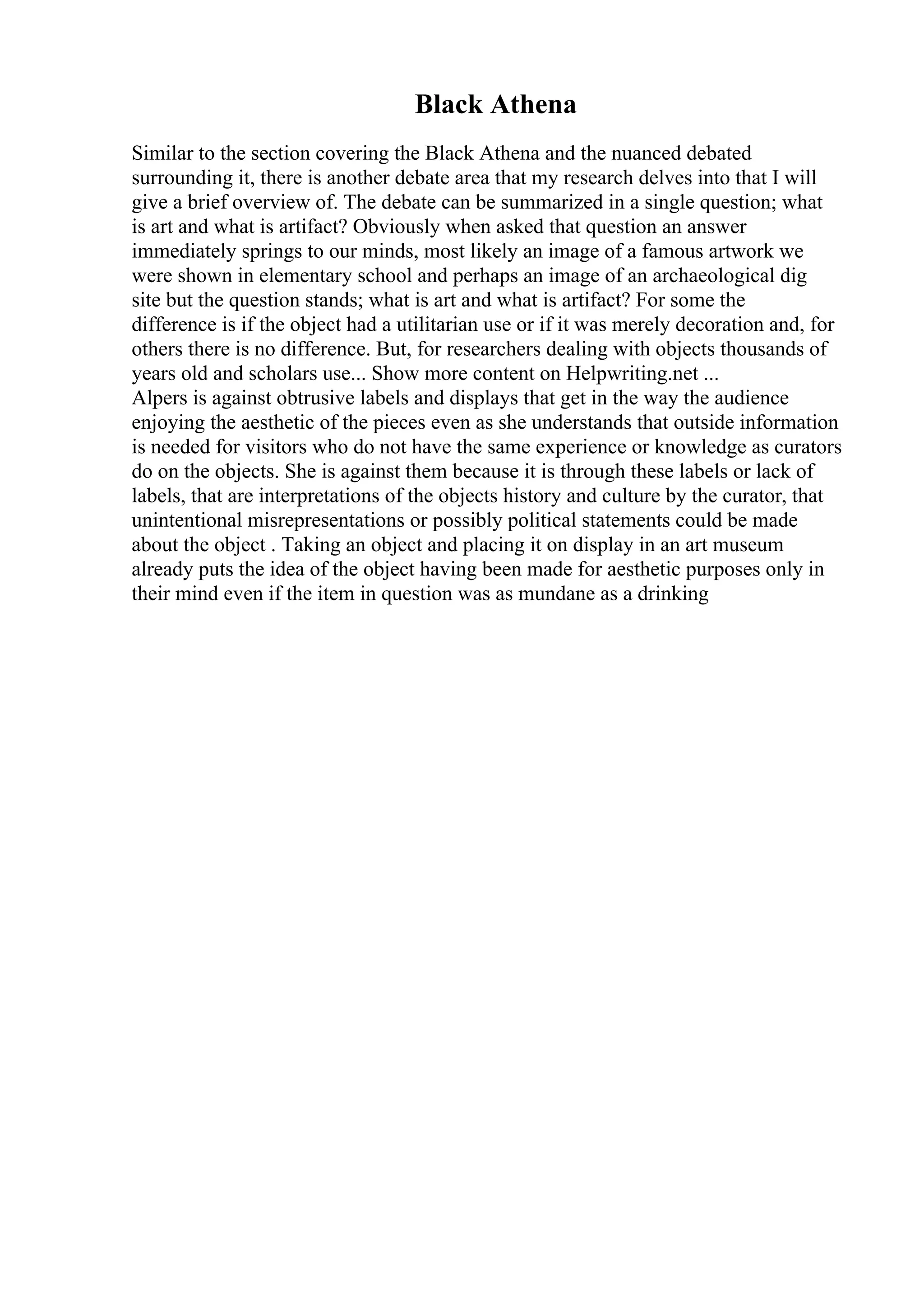 Black Athena
Similar to the section covering the Black Athena and the nuanced debated
surrounding it, there is another debate area that my research delves into that I will
give a brief overview of. The debate can be summarized in a single question; what
is art and what is artifact? Obviously when asked that question an answer
immediately springs to our minds, most likely an image of a famous artwork we
were shown in elementary school and perhaps an image of an archaeological dig
site but the question stands; what is art and what is artifact? For some the
difference is if the object had a utilitarian use or if it was merely decoration and, for
others there is no difference. But, for researchers dealing with objects thousands of
years old and scholars use... Show more content on Helpwriting.net ...
Alpers is against obtrusive labels and displays that get in the way the audience
enjoying the aesthetic of the pieces even as she understands that outside information
is needed for visitors who do not have the same experience or knowledge as curators
do on the objects. She is against them because it is through these labels or lack of
labels, that are interpretations of the objects history and culture by the curator, that
unintentional misrepresentations or possibly political statements could be made
about the object . Taking an object and placing it on display in an art museum
already puts the idea of the object having been made for aesthetic purposes only in
their mind even if the item in question was as mundane as a drinking
 
