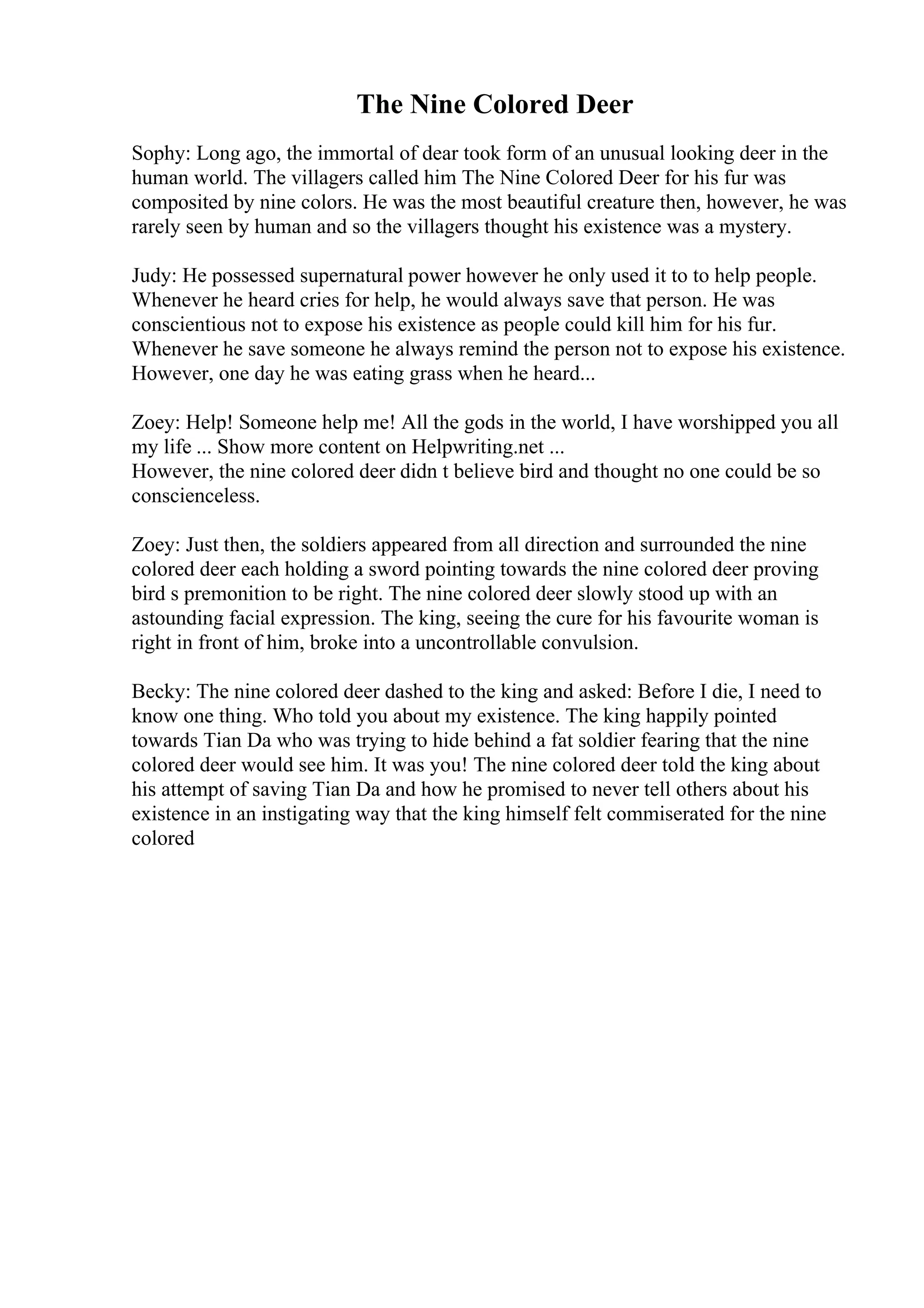 The Nine Colored Deer
Sophy: Long ago, the immortal of dear took form of an unusual looking deer in the
human world. The villagers called him The Nine Colored Deer for his fur was
composited by nine colors. He was the most beautiful creature then, however, he was
rarely seen by human and so the villagers thought his existence was a mystery.
Judy: He possessed supernatural power however he only used it to to help people.
Whenever he heard cries for help, he would always save that person. He was
conscientious not to expose his existence as people could kill him for his fur.
Whenever he save someone he always remind the person not to expose his existence.
However, one day he was eating grass when he heard...
Zoey: Help! Someone help me! All the gods in the world, I have worshipped you all
my life ... Show more content on Helpwriting.net ...
However, the nine colored deer didn t believe bird and thought no one could be so
conscienceless.
Zoey: Just then, the soldiers appeared from all direction and surrounded the nine
colored deer each holding a sword pointing towards the nine colored deer proving
bird s premonition to be right. The nine colored deer slowly stood up with an
astounding facial expression. The king, seeing the cure for his favourite woman is
right in front of him, broke into a uncontrollable convulsion.
Becky: The nine colored deer dashed to the king and asked: Before I die, I need to
know one thing. Who told you about my existence. The king happily pointed
towards Tian Da who was trying to hide behind a fat soldier fearing that the nine
colored deer would see him. It was you! The nine colored deer told the king about
his attempt of saving Tian Da and how he promised to never tell others about his
existence in an instigating way that the king himself felt commiserated for the nine
colored
 