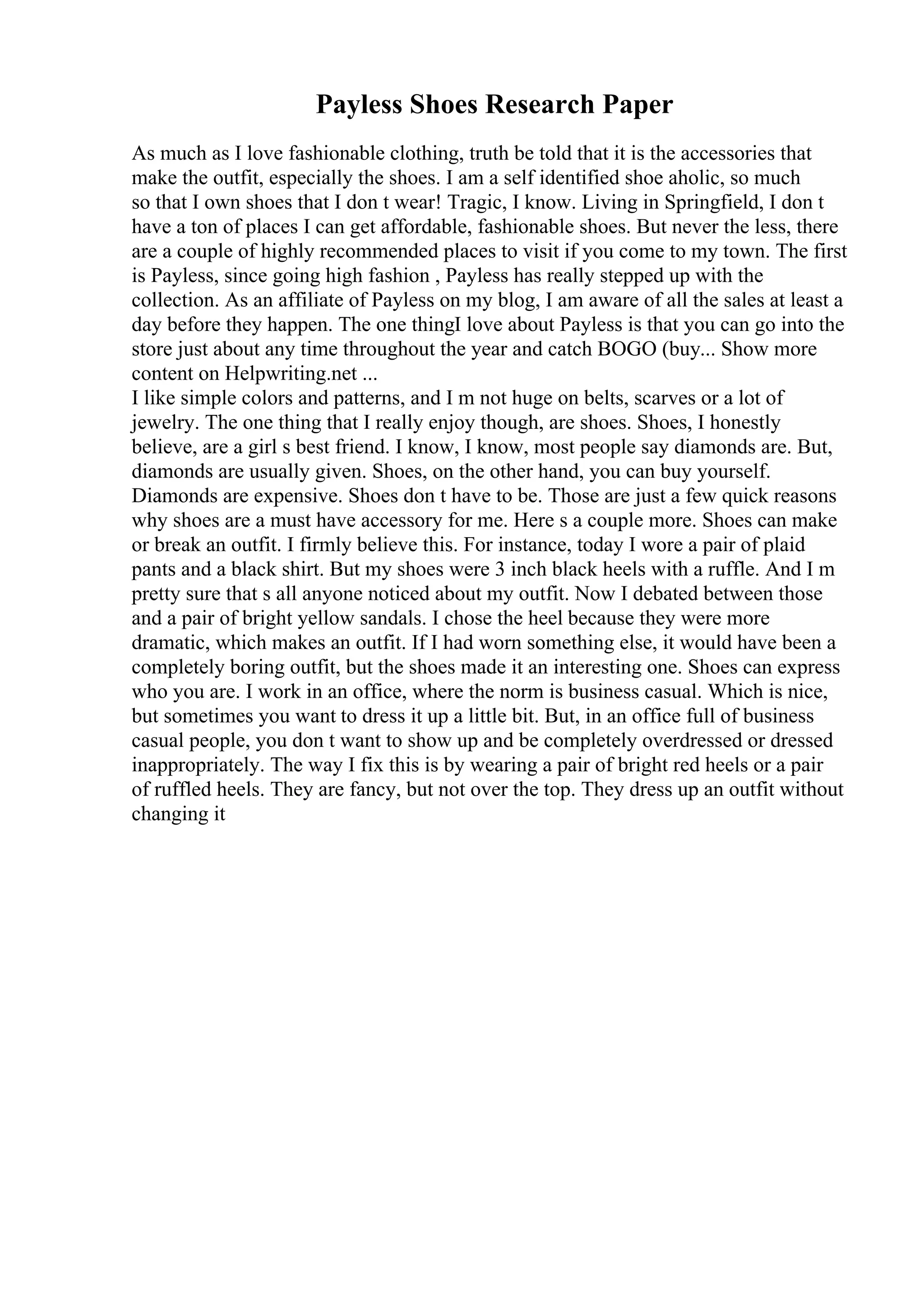 Payless Shoes Research Paper
As much as I love fashionable clothing, truth be told that it is the accessories that
make the outfit, especially the shoes. I am a self identified shoe aholic, so much
so that I own shoes that I don t wear! Tragic, I know. Living in Springfield, I don t
have a ton of places I can get affordable, fashionable shoes. But never the less, there
are a couple of highly recommended places to visit if you come to my town. The first
is Payless, since going high fashion , Payless has really stepped up with the
collection. As an affiliate of Payless on my blog, I am aware of all the sales at least a
day before they happen. The one thingI love about Payless is that you can go into the
store just about any time throughout the year and catch BOGO (buy... Show more
content on Helpwriting.net ...
I like simple colors and patterns, and I m not huge on belts, scarves or a lot of
jewelry. The one thing that I really enjoy though, are shoes. Shoes, I honestly
believe, are a girl s best friend. I know, I know, most people say diamonds are. But,
diamonds are usually given. Shoes, on the other hand, you can buy yourself.
Diamonds are expensive. Shoes don t have to be. Those are just a few quick reasons
why shoes are a must have accessory for me. Here s a couple more. Shoes can make
or break an outfit. I firmly believe this. For instance, today I wore a pair of plaid
pants and a black shirt. But my shoes were 3 inch black heels with a ruffle. And I m
pretty sure that s all anyone noticed about my outfit. Now I debated between those
and a pair of bright yellow sandals. I chose the heel because they were more
dramatic, which makes an outfit. If I had worn something else, it would have been a
completely boring outfit, but the shoes made it an interesting one. Shoes can express
who you are. I work in an office, where the norm is business casual. Which is nice,
but sometimes you want to dress it up a little bit. But, in an office full of business
casual people, you don t want to show up and be completely overdressed or dressed
inappropriately. The way I fix this is by wearing a pair of bright red heels or a pair
of ruffled heels. They are fancy, but not over the top. They dress up an outfit without
changing it
 