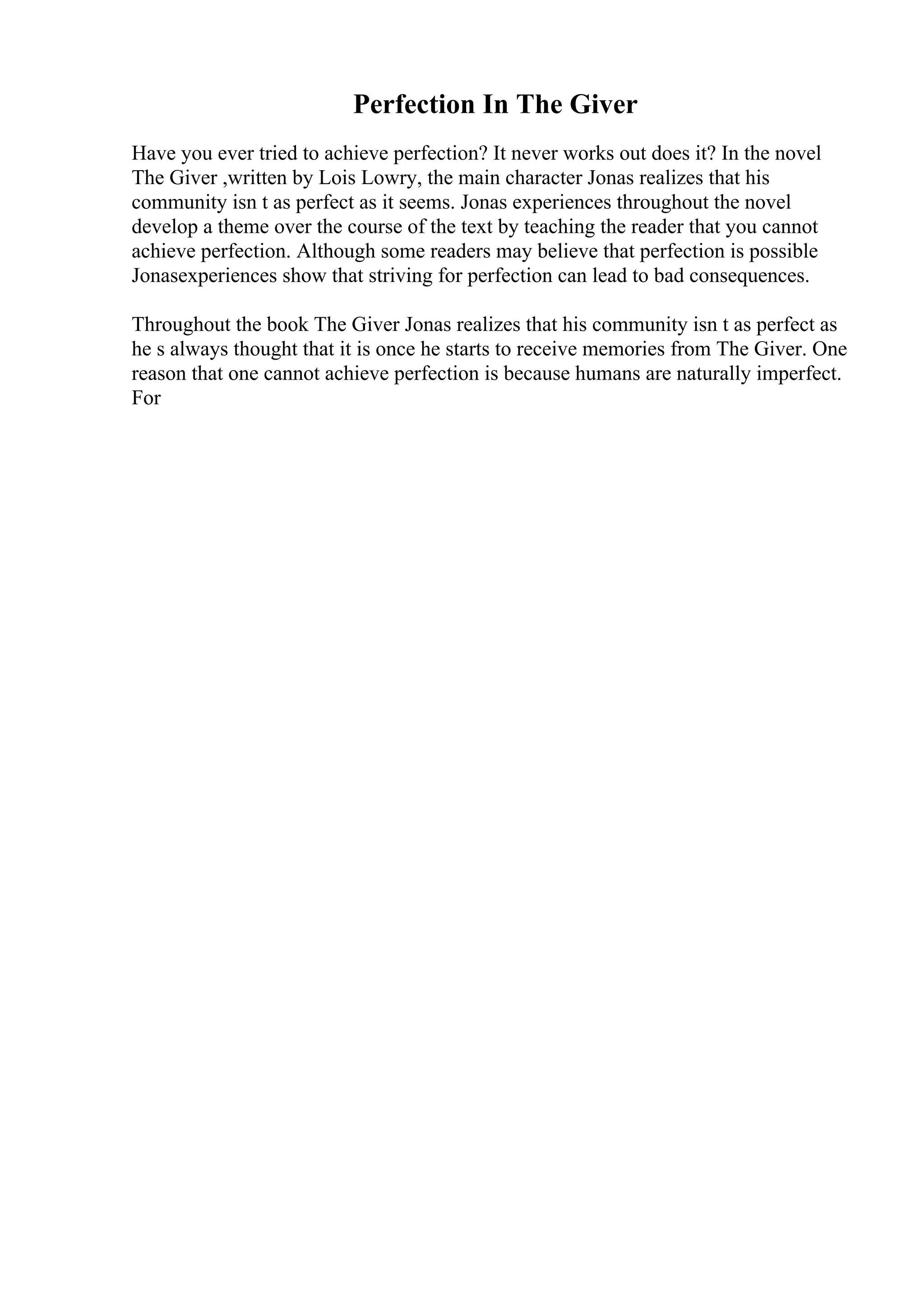 Perfection In The Giver
Have you ever tried to achieve perfection? It never works out does it? In the novel
The Giver ,written by Lois Lowry, the main character Jonas realizes that his
community isn t as perfect as it seems. Jonas experiences throughout the novel
develop a theme over the course of the text by teaching the reader that you cannot
achieve perfection. Although some readers may believe that perfection is possible
Jonasexperiences show that striving for perfection can lead to bad consequences.
Throughout the book The Giver Jonas realizes that his community isn t as perfect as
he s always thought that it is once he starts to receive memories from The Giver. One
reason that one cannot achieve perfection is because humans are naturally imperfect.
For
 