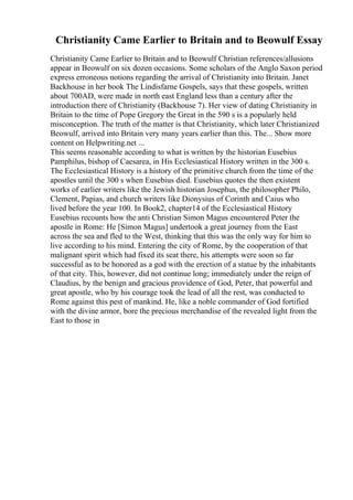 Christianity Came Earlier to Britain and to Beowulf Essay
Christianity Came Earlier to Britain and to Beowulf Christian references/allusions
appear in Beowulf on six dozen occasions. Some scholars of the Anglo Saxon period
express erroneous notions regarding the arrival of Christianity into Britain. Janet
Backhouse in her book The Lindisfarne Gospels, says that these gospels, written
about 700AD, were made in north east England less than a century after the
introduction there of Christianity (Backhouse 7). Her view of dating Christianity in
Britain to the time of Pope Gregory the Great in the 590 s is a popularly held
misconception. The truth of the matter is that Christianity, which later Christianized
Beowulf, arrived into Britain very many years earlier than this. The... Show more
content on Helpwriting.net ...
This seems reasonable according to what is written by the historian Eusebius
Pamphilus, bishop of Caesarea, in His Ecclesiastical History written in the 300 s.
The Ecclesiastical History is a history of the primitive church from the time of the
apostles until the 300 s when Eusebius died. Eusebius quotes the then existent
works of earlier writers like the Jewish historian Josephus, the philosopher Philo,
Clement, Papias, and church writers like Dionysius of Corinth and Caius who
lived before the year 100. In Book2, chapter14 of the Ecclesiastical History
Eusebius recounts how the anti Christian Simon Magus encountered Peter the
apostle in Rome: He [Simon Magus] undertook a great journey from the East
across the sea and fled to the West, thinking that this was the only way for him to
live according to his mind. Entering the city of Rome, by the cooperation of that
malignant spirit which had fixed its seat there, his attempts were soon so far
successful as to be honored as a god with the erection of a statue by the inhabitants
of that city. This, however, did not continue long; immediately under the reign of
Claudius, by the benign and gracious providence of God, Peter, that powerful and
great apostle, who by his courage took the lead of all the rest, was conducted to
Rome against this pest of mankind. He, like a noble commander of God fortified
with the divine armor, bore the precious merchandise of the revealed light from the
East to those in
 