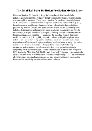 The Empirical Solar Radiation Prediction Models Essay
Literature Review 2.1 Empirical Solar Radiation Prediction Models Solar
radiation estimation models were developed using meteorological parameters and
site geographical locations. These meteorological factors have a major influence
on the outcome of solar radiation intensity that reaches the earth s surface [11 14].
In addition, most models were developed with well maintained recorded data
provided by weather stations. For these reasons, earlier studies correlating solar
radiation to meteorological parameters were conducted by Angstrom in 1924. In
his research, a simple numerical technique correlating solar radiation to sunshine
hours was developed. Equation (1) represents the modified form of Angstrom
model by Prescott as [15]; H_i/H_o =a+bS(1) where by H_o is the global solar
radiation on a clear day, H represents final solar radiation outcome, a and b are
regression coefficients and S equals number of sunshine hours in a day. Since then,
numerous models and numerical techniques have been developed using
meteorological parameters together with the sites geographical locations in
developing solar radiation models. Most of these models fall into three categories
[16]; Stochastic Algorithm Satellite Derived Empirical Technique Correspondingly,
several methods were used to estimate solar radiation intensity [17]. The development
of models using empirical relationships has gain wider spectrum of applicability
because of its simplicity and convenient use of variables
 