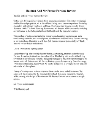 Batman And Mr Freeze Fortune Review
Batman and Mr Freeze Fortune Review
Online slot developers have drawn from an endless source of pop culture references
and intellectual properties, all in the effort to bring you a casino experience featuring
characters and settings you know and love. This brand new release proudly draws
from the 1960s TV show featuring Batman and Mr Freeze, while cautiously avoiding
any reference to the Schumacher film that hardly did the characters justice.
The number of slots games featuring comic book characters has increased quite
considerably over the past several years, with Batman and Mr Freeze Fortune looking
to get in the hunt. Question is, will this Ash Gaming release live up to hype? Tuck
into our review below to find out!
Like a 1960s crime fighting caper
Developed by up and coming industry name Ash Gaming, Batman and Mr Freeze
Fortune draws inspiration from its earlier titles. That being said, while still offering
several of its own unique features, this game manages to pay sufficient homage to its
source material. Batman and Mr Freeze Fortune game draws mostly from the campy
1960s movie featuring Adam West. As can be expected it is lovingly cheesy and self
referential all throughout.
Plenty of homages and references to the show can be seen, and older fans of the
series will be delighted by the nostalgic throwback this game represents. Overall,
while hammy, the design of Batman and Mr Freeze Fortune has a certain nostalgic
appeal.
Mr Freeze strikes again
With Batman and
 