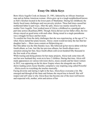 Essay On Alicia Keys
Born Alicia Augello Cook on January 25, 1981, fathered by an African American
man and an Italian American woman. Alicia grew up in a tough neighborhood known
as Hell s Kitchen located in the lower parts of Manhattan. During her childhood, the
family faced many challenges and was poverty stricken. These bad times caused her
motherand father to part ways. After the split, Alicia was mainly raised by her
mother Terri Augello. Terri worked most of Alicia s childhood as a paralegal and a
part time actress (Kaufman,2004). Though Alicia did not see her father often, the two
always stayed on good terms with each other. Being raised in a single parenthome
was a struggle for Keys and her mom.
To comfort her from the daily challenges that she was experiencing, at the age of 7 is
when Alicia started her piano lessons. Alicia s mom would not deny the fact that her
daughter had a ... Show more content on Helpwriting.net ...
Her film debut was the film Smokin Aces. She followed up her movie debut with her
fourth album, as I am. Just like her previous albums, her fourth album was a
sensation among her fans. Keys fourth album sold seven hundred fifty thousand in
the first week of its release.
While touring and doing promos for her many projects, Alicia took some time off,
met her now husband they went on to have 2 children. During that time, Alicia still
made appearances on various television shows, music awards and her latest venture
in 2015, was appearing on the hit show Empire where she alongside one of the
shows leading actors Jussie Smollet, compiled a very inspiring song called Powerful
. Alicia excels in everything she touches musically.
Facing diversity and staring it right in the face, Alicia Keys overcame a lot. She
emerged and through all the fame and fortune she stayed true to herself. Her self
respect and self value is why Alicia Keys has become one of the most well known
and respected wife, mother, artist and actress of her
 