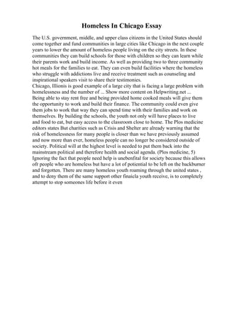 Homeless In Chicago Essay
The U.S. government, middle, and upper class citizens in the United States should
come together and fund communities in large cities like Chicago in the next couple
years to lower the amount of homeless people living on the city streets. In these
communities they can build schools for those with children so they can learn while
their parents work and build income. As well as providing two to three community
hot meals for the families to eat. They can even build facilities where the homeless
who struggle with addictions live and receive treatment such as counseling and
inspirational speakers visit to share their testimonies.
Chicago, Illionis is good example of a large city that is facing a large problem with
homelessness and the number of ... Show more content on Helpwriting.net ...
Being able to stay rent free and being provided home cooked meals will give them
the opportunity to work and build their finance. The community could even give
them jobs to work that way they can spend time with their families and work on
themselves. By building the schools, the youth not only will have places to live
and food to eat, but easy access to the classroom close to home. The Plos medicine
editors states But charities such as Crisis and Shelter are already warning that the
risk of homelessness for many people is closer than we have previously assumed
and now more than ever, homeless people can no longer be considered outside of
society. Political will at the highest level is needed to put them back into the
mainstream political and therefore health and social agenda. (Plos medicine, 5)
Ignoring the fact that people need help is unebenfital for society because this allows
ofr people who are homeless but have a lot of potiential to be left on the backburner
and forgotten. There are many homeless youth roaming through the united states ,
and to deny them of the same support other finaicla youth receive, is to completely
attempt to stop someones life before it even
 