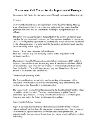 Government Call Center Service Improvement Through...
Government Call Center Service Improvement Through Unstructured Data Analytics
Overview
Unstructured data analytics is an essential part of any Big Data offering. Making
sense of unstructured data is time consuming and complicated, yet the insights
generated from these data are valuable and meaningful if proper techniques are
utilized.
This report is to analyze the factors that could affect the resident satisfaction levels
based on the government call center service. Two separated models were constructed.
One is to investigate the departments textual reply data effects on resident satisfaction
levels, whereas the other is to understand the the resident satisfaction levels based on
factors excluding textual reply data.
Feature ... Show more content on Helpwriting.net ...
Then data scientists may start extracting features and be prepared to build
explanatory models.
There are more than 80,000 resident complaint observations during 2014 and 2015.
However, there are limitations because only about 4,700 of them have been labeled,
which means this study could only investigate 5% of the overall data observations
from 2014 to 2015. The coefficient estimates may have biased due to the small
amount of the available data observations.
Constructing Explanatory Model
The first model is aimed toward understanding the key influencers on resident
satisfaction levels based on the labeled data (excluding reply text contents). The
method used within this model is logistic regression.
The second model is aimed toward understanding the department reply content effects
on resident satisfaction levels. The reply content data can be pulled from the
department reply attributes. The reply content data will be used to create unigram
document term matrix for further logistic regression analysis.
Interpreting the Selected Features
Figure 1. describes the variable importance ratios associated with the coefficient
estimates of each attribute from the observations. An estimate larger than zero means
the attribute has a positive effect on the resident satisfactory probabilities. An
estimate smaller than zero means this attribute may have a negative effect on resident
satisfactory
 