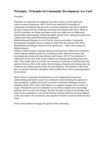 Principles . Principles In Community Development Are Used
Principles
Principles in community development are used to achieve overall goals and
achieve results (Checkoway 1995). Jim Ife has identified 32 principles of
community development that are seen as critical components and can be useful to
develop a framework for evaluating community development (Ife 2016). Many of
Jim Ife s principles are being acted upon in this case study such as Addressing
disadvantage and inequality, linking the global and the local, valuing local processes,
valuing local skills and relationship and dialogue.
Relationship and Dialogue is one of Jim Ife s process principles. Community
development essentially focuses on process rather than the outcome (Ife 2016).
Relationship and dialogue focuses on the significance ... Show more content on
Helpwriting.net ...
Effective control requires ongoing structures and processes. Effectively community
control requires adequate resources, including income, material resources and
knowledge and strong skills base (Kenny and Connors 2017). This definition is
reflected on in the case study as the residents are teaching and learning from each
other. This enables them to use their own resources to develop a small business that
operates from an office in the estate. By developing a business and strategy plan, the
residences are taking control of their own development. The members of the estate
have set up these structures and plans, which enables them to have ongoing progress
for the future.
Healy refers to community development as a set of approaches focused on
understanding individuals as part of a community and on building the capacity of
that community to address the social, economic or political challenges facing its
members (Healy 2012). One of the adults was a graphic designer in his country of
origin. Through the access of computers he was able to expand on his knowledge
and learn how to create web designs. He then was able to share his knowledge with
others in the community to start up the business. Healys definition has been applied
to the case study as he community came together to build a economic future for their
estate.
Paolo could continue to engage all aspects of the community,
 