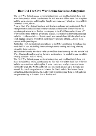 How Did The Civil War Reduce Sectional Antagonism
The Civil War did not reduce sectional antagonism so it could definitely have not
made the country a whole. Just because the war was over didn t mean that everyone
had the same opinions and thoughts. People were very angry about not being able to
keep their slaves, slaves .
Prior to Civil War, distinct Northern and Southern cultures were established; North
strengthened on industrialized commercial area and the south reinforced with an
agrarian agricultural area. Racism ran rampant in the Civil War and sectioned off
everyone into their different groups and cliques. The north was more industrialized
and didn t really need slaves. But the south was around about 80% farmland so the
south needed slaves to profit from their massive amounts of land. ... Show more
content on Helpwriting.net ...
Ratified in 1865, the thirteenth amendment to the U.S. Constitution formalized this
result in U.S. law, abolishing slavery throughout the country and every territory
subject to its jurisdiction.
Sectionalism was the base for a series of conflicts that ultimately led to a brutal Civil
War. Abraham Lincolnwas a big factor in sectionalism. He kind of helped mend the
country but didn t make it whole.
The Civil War did not reduce sectional antagonism so it could definitely have not
made the country a whole. Just because the war was over didn t mean that everyone
had the same opinions and thoughts. It wasn t even over really even when it was
supposedly over. The North and South still held their grudges up to the very last
second. Sectional antagonism was between the North and the South over slaves,
agriculture, industrialization, etc. And overall to some degree there is still sectional
antagonism today in America due to Racism and
 