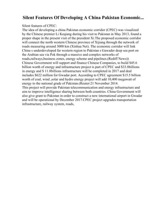 Silent Features Of Developing A China Pakistan Economic...
Silent features of CPEC:
The idea of developing a china Pakistan economic corridor (CPEC) was visualized
by the Chinese premier Li Keqiang during his visit to Pakistan in May 2013, found a
proper shape in the present visit of the president Xi.The proposed economic corridor
will connect the north western Chinese province of Xijiang through the network of
roads measuring around 3000 km (Xinhua Net). The economic corridor will link
China s underdeveloped far western region to Pakistan s Gawader deep sea port on
the Arabian sea via Pok through a massive and complex networks of
roads,railways,business zones, energy scheme and pipelines.(Rediff News))
Chinese Government will support and finance Chinese Companies, to build $45.6
billion worth of energy and infrastructure project is part of CPEC and $33.8billions
in energy and $ 11.8billions infrastructure will be completed in 2017 and deal
includes $622 million for Gwadar port. According to CPEC agreement $15.5 billion
worth of coal, wind ,solar and hydro energy project will add 10,400 megawatt of
energy to the national grade of Pakistan.(Reuter:21 November 2014.
This project will provide Pakistan telecommunication and energy infrastructure and
aim to improve intelligence sharing between both countries. China Government will
also give grant to Pakistan in order to construct a new international airport in Gwadar
and will be operational by December 2017.CPEC project upgrades transportation
infrastructure, railway system, roads,
 