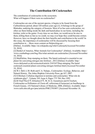 The Contribution Of Cockroaches
The contribution of cockroaches in the ecosystem.
What will happen if there were no cockroaches?
Cockroaches are one of the ancient species, it begins to be found from the
Carboniferous period, about 320 million years ago [1]. It belongs to the group of
Blattodea, undering the category of Inseacta. Most of us has seen cockroaches, we
often see them hiding inside the dark and humid place in our home, including the
kitchen, toilet or the gutter. Every time we see them, we would never be nice to
them, killing them as fast as we could, we may ever hope they could become extinct.
However, have we thought about the their benefits and contribution to the world? In
this essay, the importance of cockroaches will be discussed by focusing their
contribution in ... Show more content on Helpwriting.net ...
[Online]. Available: https://en.wikipedia.org/wiki/Cockroach[Accessed November
18, 2016]
[2] Henkel of America, What Animals Eat Cockroaches? .[Online]. Available: https:/
/www.combatbugs.com/bug files/what animals eat cockroaches [Accessed November
18, 2016]
[3] MailOnline, Stop stamping on them: The hated cockroach is essential to our
planet for converting nitrogen into fertilizer , 2012 [Online] Available: http:/
/www.dailymail.co.uk/sciencetech/article 2163167/Stop stamping The hated
cockroach essential planet converting nitrogen fertiliser.html [Accessed November
18, 2016]
[4] W.J. Bell, L.M. Roth and C.A. Nalepa., Cockroaches: Ecology, Behavior, and
Natural History. The Johns Hopkins University Press, pp.167, 2007.
[5] S.Michael, Cellulose digestion in termites and cockroaches: What role do
symbionts play? , Volume 103, Issue 4, Pages 775 784, Dec.1992
[6] B.VlasГЎkovГЎ, B.KalinovГЎ, M. H. G. Gustafsson and H.Teichert,
Cockroaches as Pollinators of Clusia aff. sellowiana (Clusiaceae) on Inselbergs in
French Guiana , US National Library of Medicine, 2008, [Online]. Available: https:/
/www.ncbi.nlm.nih.gov/pmc/articles/PMC2701807/ [Accessed November 18,
 