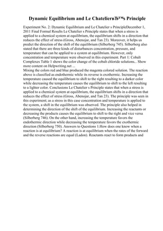 Dynamic Equilibrium and Le ChatelierвЂ™s Principle
Experiment No. 2: Dynamic Equilibrium and Le Chatelier s PrincipleDecember 1,
2011 Final Formal Results Le Chatelier s Principle states that when a stress is
applied to a chemical system at equilibrium, the equilibrium shifts in a direction that
reduces the effect of stress (Gross, Abenojar, and Tan 23). Moreover, it helps us
predict the direction of the shift of the equilibrium (Silberberg 745). Silberberg also
stated that there are three kinds of disturbances concentration, pressure, and
temperature that can be applied to a system at equilibrium. However, only
concentration and temperature were observed in this experiment. Part 1: Cobalt
Complexes Table 1 shows the color change of the cobalt chloride solutions... Show
more content on Helpwriting.net ...
Mixing the colors red and blue produced the magenta colored solution. The reaction
above is classified as endothermic while its reverse is exothermic. Increasing the
temperature caused the equilibrium to shift to the right resulting to a darker color
while decreasing the temperature causes the equilibrium to shift to the left resulting
to a lighter color. Conclusions Le Chatelier s Principle states that when a stress is
applied to a chemical system at equilibrium, the equilibrium shifts in a direction that
reduces the effect of stress (Gross, Abenojar, and Tan 23). The principle was seen in
this experiment; as a stress in this case concentration and temperature is applied to
the system, a shift in the equilibrium was observed. The principle also helped in
determining the direction of the shift of the equilibrium. Increasing the reactants or
decreasing the products causes the equilibrium to shift to the right and vice versa
(Silberberg 746). On the other hand, increasing the temperature favors the
endothermic direction while decreasing the temperature favors the exothermic
direction (Silberberg 750). Answers to Questions 1.How does one know when a
reaction is at equilibrium? A reaction is at equilibrium when the rates of the forward
and the reverse reactions are equal (Ladon). Reactants react to form products and
 